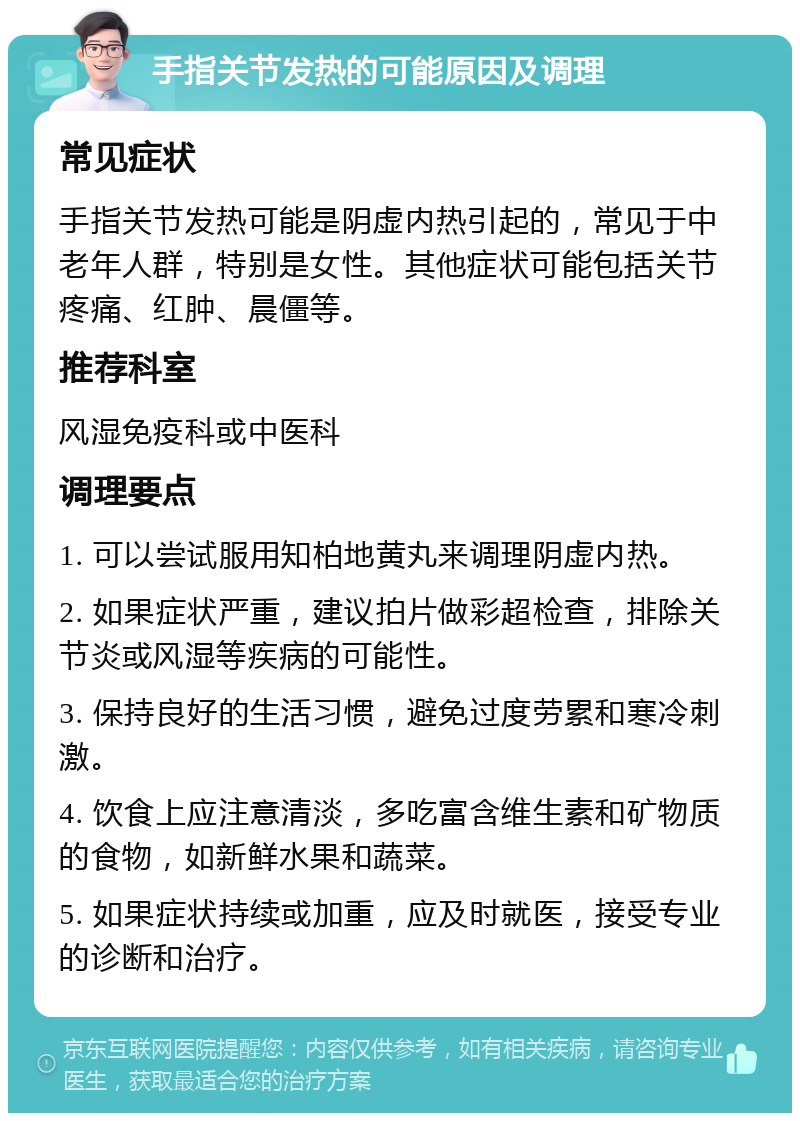 手指关节发热的可能原因及调理 常见症状 手指关节发热可能是阴虚内热引起的，常见于中老年人群，特别是女性。其他症状可能包括关节疼痛、红肿、晨僵等。 推荐科室 风湿免疫科或中医科 调理要点 1. 可以尝试服用知柏地黄丸来调理阴虚内热。 2. 如果症状严重，建议拍片做彩超检查，排除关节炎或风湿等疾病的可能性。 3. 保持良好的生活习惯，避免过度劳累和寒冷刺激。 4. 饮食上应注意清淡，多吃富含维生素和矿物质的食物，如新鲜水果和蔬菜。 5. 如果症状持续或加重，应及时就医，接受专业的诊断和治疗。