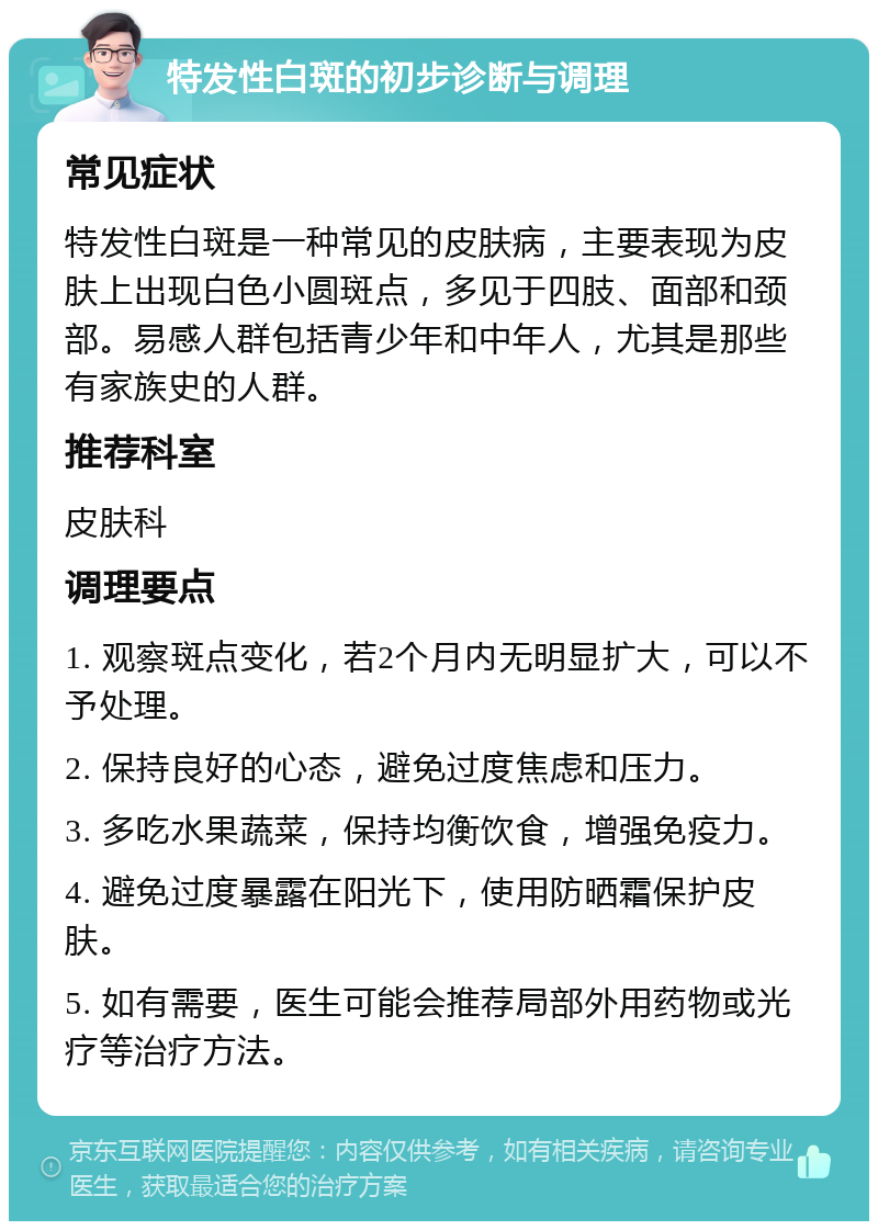 特发性白斑的初步诊断与调理 常见症状 特发性白斑是一种常见的皮肤病，主要表现为皮肤上出现白色小圆斑点，多见于四肢、面部和颈部。易感人群包括青少年和中年人，尤其是那些有家族史的人群。 推荐科室 皮肤科 调理要点 1. 观察斑点变化，若2个月内无明显扩大，可以不予处理。 2. 保持良好的心态，避免过度焦虑和压力。 3. 多吃水果蔬菜，保持均衡饮食，增强免疫力。 4. 避免过度暴露在阳光下，使用防晒霜保护皮肤。 5. 如有需要，医生可能会推荐局部外用药物或光疗等治疗方法。