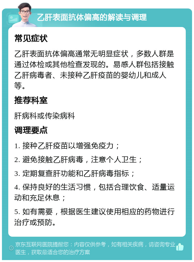 乙肝表面抗体偏高的解读与调理 常见症状 乙肝表面抗体偏高通常无明显症状，多数人群是通过体检或其他检查发现的。易感人群包括接触乙肝病毒者、未接种乙肝疫苗的婴幼儿和成人等。 推荐科室 肝病科或传染病科 调理要点 1. 接种乙肝疫苗以增强免疫力； 2. 避免接触乙肝病毒，注意个人卫生； 3. 定期复查肝功能和乙肝病毒指标； 4. 保持良好的生活习惯，包括合理饮食、适量运动和充足休息； 5. 如有需要，根据医生建议使用相应的药物进行治疗或预防。