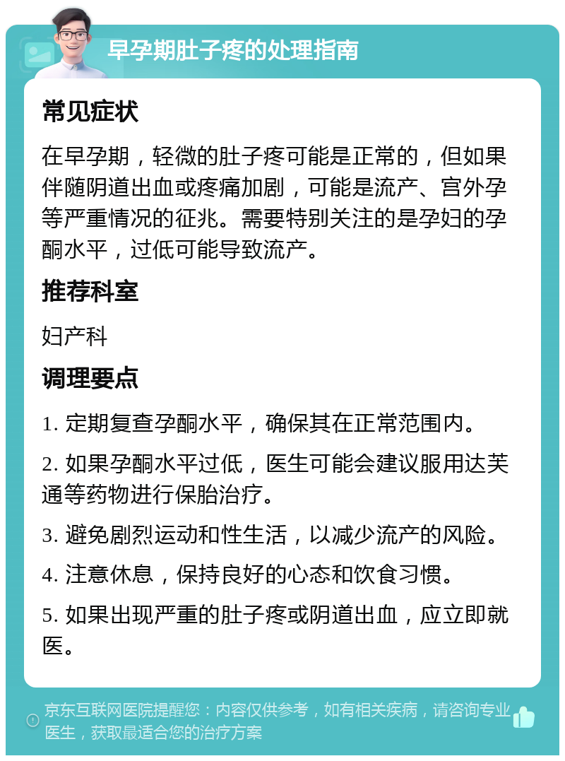 早孕期肚子疼的处理指南 常见症状 在早孕期，轻微的肚子疼可能是正常的，但如果伴随阴道出血或疼痛加剧，可能是流产、宫外孕等严重情况的征兆。需要特别关注的是孕妇的孕酮水平，过低可能导致流产。 推荐科室 妇产科 调理要点 1. 定期复查孕酮水平，确保其在正常范围内。 2. 如果孕酮水平过低，医生可能会建议服用达芙通等药物进行保胎治疗。 3. 避免剧烈运动和性生活，以减少流产的风险。 4. 注意休息，保持良好的心态和饮食习惯。 5. 如果出现严重的肚子疼或阴道出血，应立即就医。