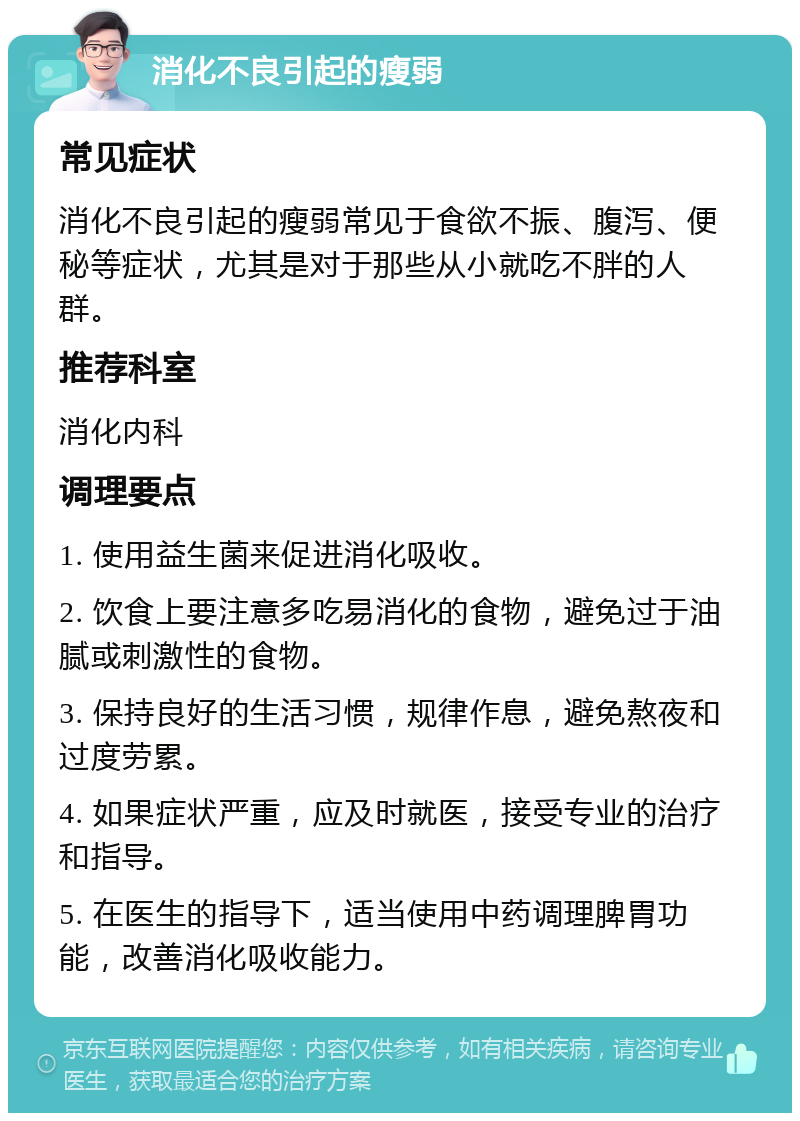 消化不良引起的瘦弱 常见症状 消化不良引起的瘦弱常见于食欲不振、腹泻、便秘等症状，尤其是对于那些从小就吃不胖的人群。 推荐科室 消化内科 调理要点 1. 使用益生菌来促进消化吸收。 2. 饮食上要注意多吃易消化的食物，避免过于油腻或刺激性的食物。 3. 保持良好的生活习惯，规律作息，避免熬夜和过度劳累。 4. 如果症状严重，应及时就医，接受专业的治疗和指导。 5. 在医生的指导下，适当使用中药调理脾胃功能，改善消化吸收能力。