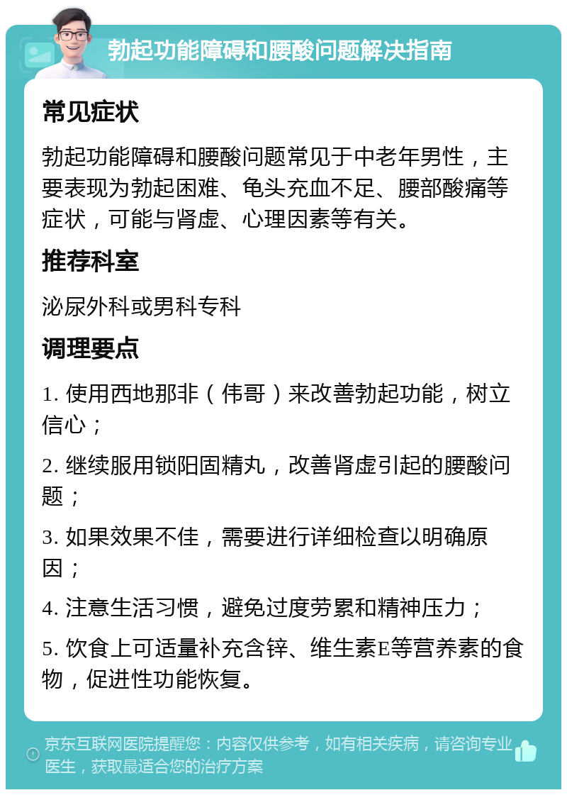 勃起功能障碍和腰酸问题解决指南 常见症状 勃起功能障碍和腰酸问题常见于中老年男性，主要表现为勃起困难、龟头充血不足、腰部酸痛等症状，可能与肾虚、心理因素等有关。 推荐科室 泌尿外科或男科专科 调理要点 1. 使用西地那非（伟哥）来改善勃起功能，树立信心； 2. 继续服用锁阳固精丸，改善肾虚引起的腰酸问题； 3. 如果效果不佳，需要进行详细检查以明确原因； 4. 注意生活习惯，避免过度劳累和精神压力； 5. 饮食上可适量补充含锌、维生素E等营养素的食物，促进性功能恢复。