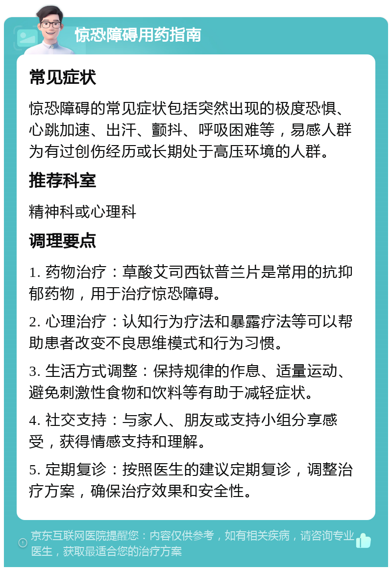 惊恐障碍用药指南 常见症状 惊恐障碍的常见症状包括突然出现的极度恐惧、心跳加速、出汗、颤抖、呼吸困难等，易感人群为有过创伤经历或长期处于高压环境的人群。 推荐科室 精神科或心理科 调理要点 1. 药物治疗：草酸艾司西钛普兰片是常用的抗抑郁药物，用于治疗惊恐障碍。 2. 心理治疗：认知行为疗法和暴露疗法等可以帮助患者改变不良思维模式和行为习惯。 3. 生活方式调整：保持规律的作息、适量运动、避免刺激性食物和饮料等有助于减轻症状。 4. 社交支持：与家人、朋友或支持小组分享感受，获得情感支持和理解。 5. 定期复诊：按照医生的建议定期复诊，调整治疗方案，确保治疗效果和安全性。