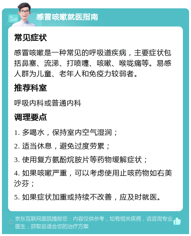 感冒咳嗽就医指南 常见症状 感冒咳嗽是一种常见的呼吸道疾病，主要症状包括鼻塞、流涕、打喷嚏、咳嗽、喉咙痛等。易感人群为儿童、老年人和免疫力较弱者。 推荐科室 呼吸内科或普通内科 调理要点 1. 多喝水，保持室内空气湿润； 2. 适当休息，避免过度劳累； 3. 使用复方氨酚烷胺片等药物缓解症状； 4. 如果咳嗽严重，可以考虑使用止咳药物如右美沙芬； 5. 如果症状加重或持续不改善，应及时就医。