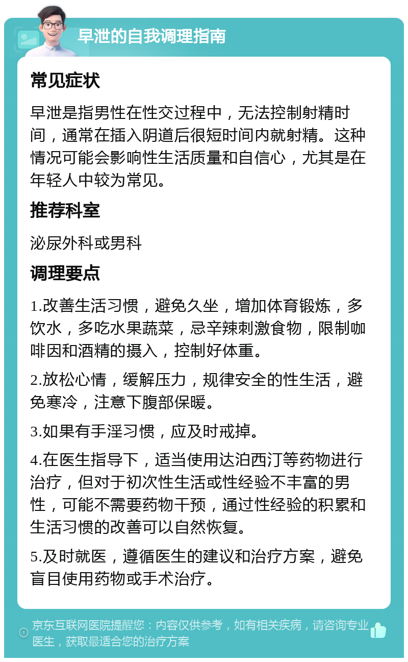 早泄的自我调理指南 常见症状 早泄是指男性在性交过程中，无法控制射精时间，通常在插入阴道后很短时间内就射精。这种情况可能会影响性生活质量和自信心，尤其是在年轻人中较为常见。 推荐科室 泌尿外科或男科 调理要点 1.改善生活习惯，避免久坐，增加体育锻炼，多饮水，多吃水果蔬菜，忌辛辣刺激食物，限制咖啡因和酒精的摄入，控制好体重。 2.放松心情，缓解压力，规律安全的性生活，避免寒冷，注意下腹部保暖。 3.如果有手淫习惯，应及时戒掉。 4.在医生指导下，适当使用达泊西汀等药物进行治疗，但对于初次性生活或性经验不丰富的男性，可能不需要药物干预，通过性经验的积累和生活习惯的改善可以自然恢复。 5.及时就医，遵循医生的建议和治疗方案，避免盲目使用药物或手术治疗。