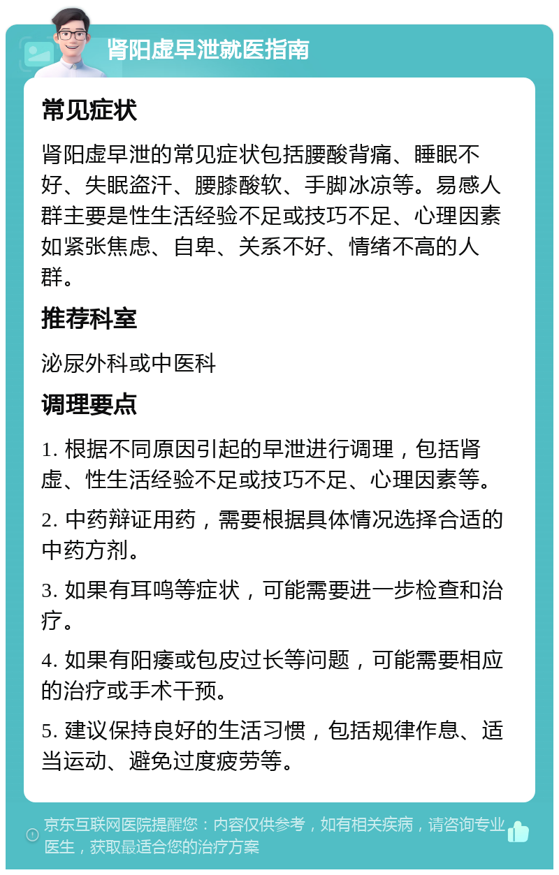 肾阳虚早泄就医指南 常见症状 肾阳虚早泄的常见症状包括腰酸背痛、睡眠不好、失眠盗汗、腰膝酸软、手脚冰凉等。易感人群主要是性生活经验不足或技巧不足、心理因素如紧张焦虑、自卑、关系不好、情绪不高的人群。 推荐科室 泌尿外科或中医科 调理要点 1. 根据不同原因引起的早泄进行调理，包括肾虚、性生活经验不足或技巧不足、心理因素等。 2. 中药辩证用药，需要根据具体情况选择合适的中药方剂。 3. 如果有耳鸣等症状，可能需要进一步检查和治疗。 4. 如果有阳痿或包皮过长等问题，可能需要相应的治疗或手术干预。 5. 建议保持良好的生活习惯，包括规律作息、适当运动、避免过度疲劳等。