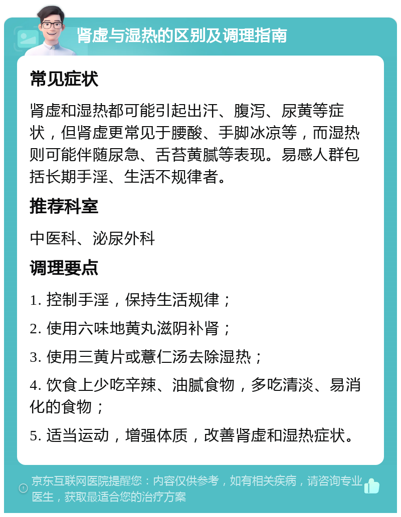 肾虚与湿热的区别及调理指南 常见症状 肾虚和湿热都可能引起出汗、腹泻、尿黄等症状，但肾虚更常见于腰酸、手脚冰凉等，而湿热则可能伴随尿急、舌苔黄腻等表现。易感人群包括长期手淫、生活不规律者。 推荐科室 中医科、泌尿外科 调理要点 1. 控制手淫，保持生活规律； 2. 使用六味地黄丸滋阴补肾； 3. 使用三黄片或薏仁汤去除湿热； 4. 饮食上少吃辛辣、油腻食物，多吃清淡、易消化的食物； 5. 适当运动，增强体质，改善肾虚和湿热症状。