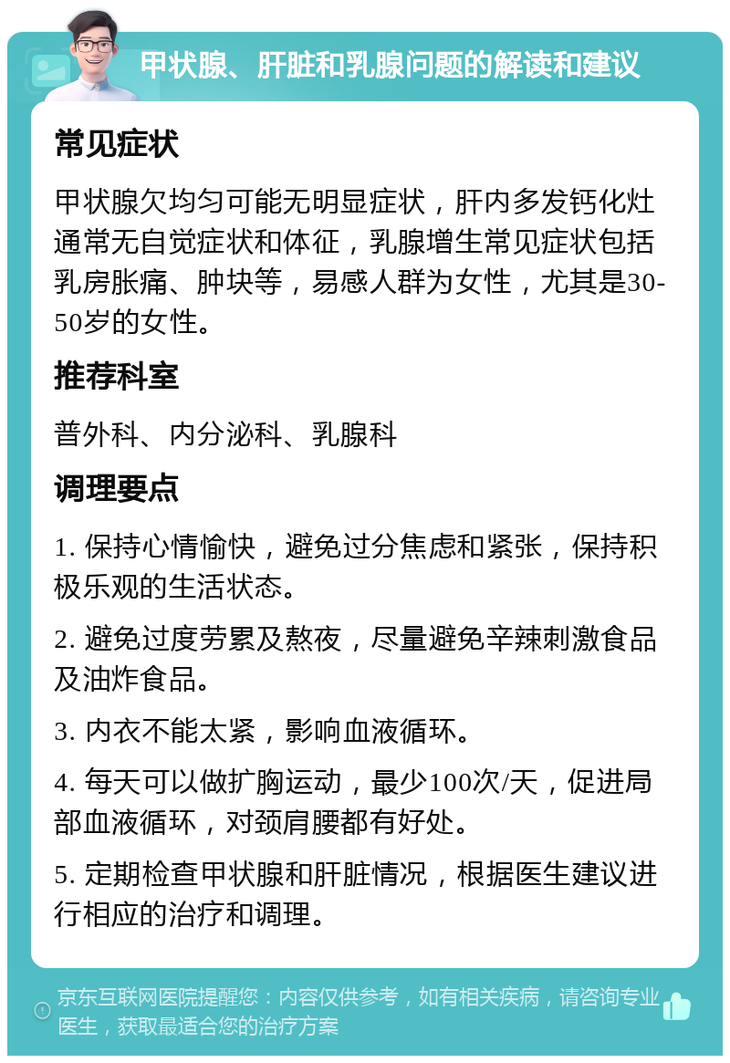 甲状腺、肝脏和乳腺问题的解读和建议 常见症状 甲状腺欠均匀可能无明显症状，肝内多发钙化灶通常无自觉症状和体征，乳腺增生常见症状包括乳房胀痛、肿块等，易感人群为女性，尤其是30-50岁的女性。 推荐科室 普外科、内分泌科、乳腺科 调理要点 1. 保持心情愉快，避免过分焦虑和紧张，保持积极乐观的生活状态。 2. 避免过度劳累及熬夜，尽量避免辛辣刺激食品及油炸食品。 3. 内衣不能太紧，影响血液循环。 4. 每天可以做扩胸运动，最少100次/天，促进局部血液循环，对颈肩腰都有好处。 5. 定期检查甲状腺和肝脏情况，根据医生建议进行相应的治疗和调理。