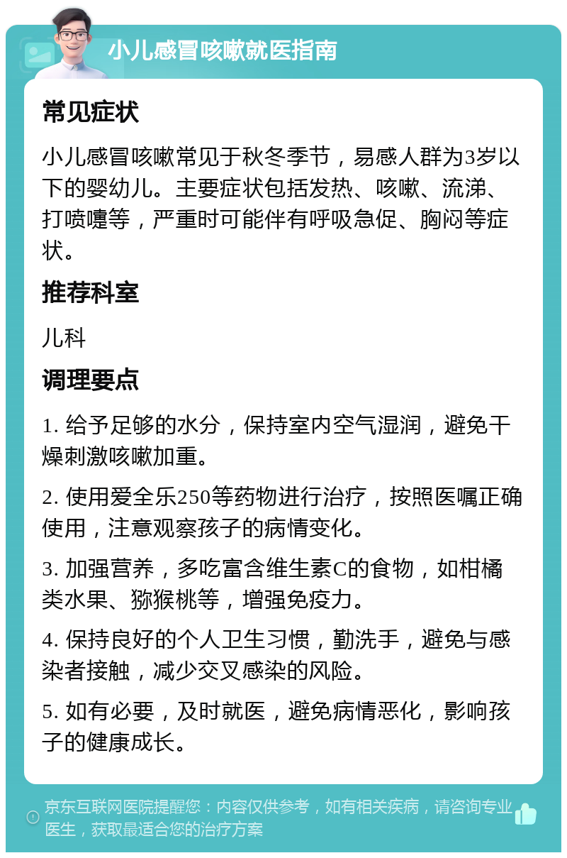 小儿感冒咳嗽就医指南 常见症状 小儿感冒咳嗽常见于秋冬季节，易感人群为3岁以下的婴幼儿。主要症状包括发热、咳嗽、流涕、打喷嚏等，严重时可能伴有呼吸急促、胸闷等症状。 推荐科室 儿科 调理要点 1. 给予足够的水分，保持室内空气湿润，避免干燥刺激咳嗽加重。 2. 使用爱全乐250等药物进行治疗，按照医嘱正确使用，注意观察孩子的病情变化。 3. 加强营养，多吃富含维生素C的食物，如柑橘类水果、猕猴桃等，增强免疫力。 4. 保持良好的个人卫生习惯，勤洗手，避免与感染者接触，减少交叉感染的风险。 5. 如有必要，及时就医，避免病情恶化，影响孩子的健康成长。