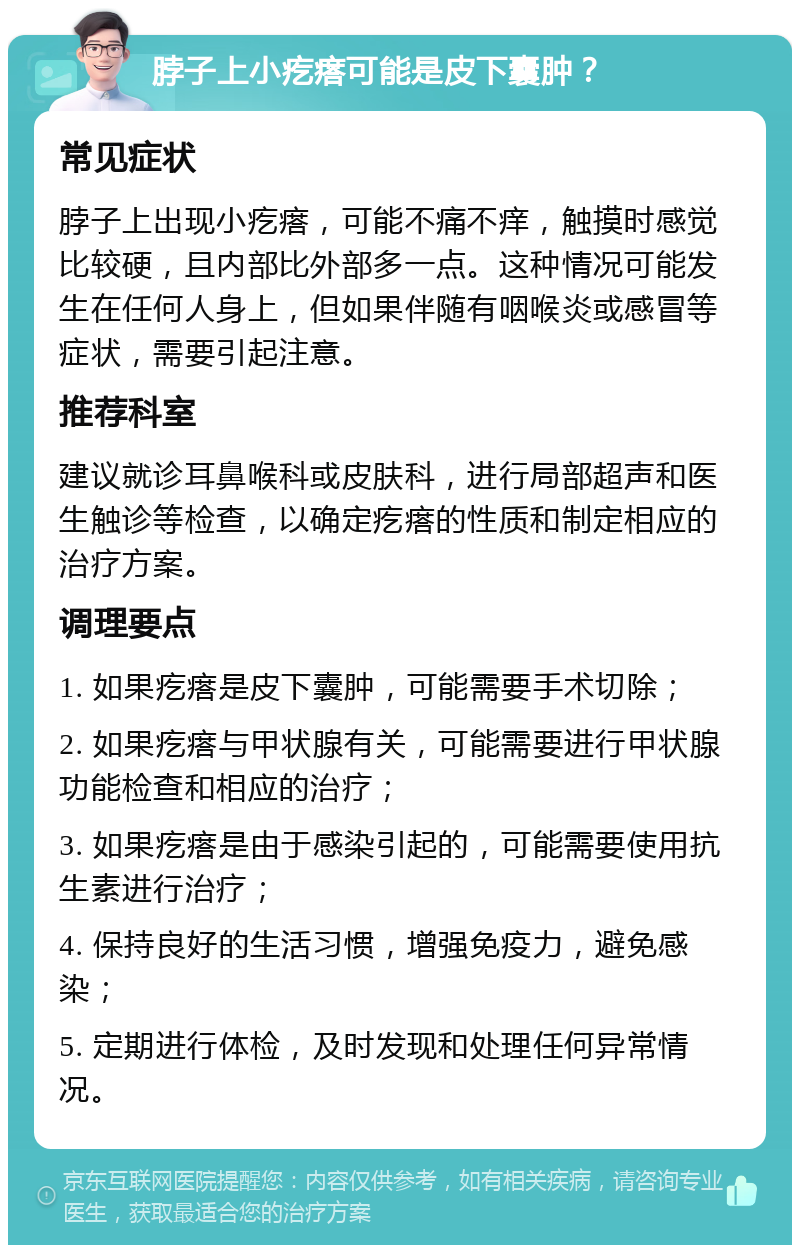 脖子上小疙瘩可能是皮下囊肿？ 常见症状 脖子上出现小疙瘩，可能不痛不痒，触摸时感觉比较硬，且内部比外部多一点。这种情况可能发生在任何人身上，但如果伴随有咽喉炎或感冒等症状，需要引起注意。 推荐科室 建议就诊耳鼻喉科或皮肤科，进行局部超声和医生触诊等检查，以确定疙瘩的性质和制定相应的治疗方案。 调理要点 1. 如果疙瘩是皮下囊肿，可能需要手术切除； 2. 如果疙瘩与甲状腺有关，可能需要进行甲状腺功能检查和相应的治疗； 3. 如果疙瘩是由于感染引起的，可能需要使用抗生素进行治疗； 4. 保持良好的生活习惯，增强免疫力，避免感染； 5. 定期进行体检，及时发现和处理任何异常情况。