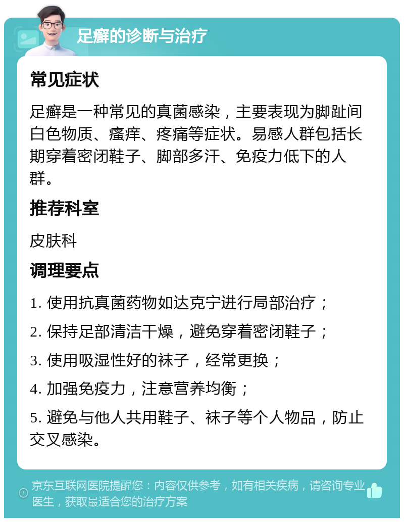 足癣的诊断与治疗 常见症状 足癣是一种常见的真菌感染，主要表现为脚趾间白色物质、瘙痒、疼痛等症状。易感人群包括长期穿着密闭鞋子、脚部多汗、免疫力低下的人群。 推荐科室 皮肤科 调理要点 1. 使用抗真菌药物如达克宁进行局部治疗； 2. 保持足部清洁干燥，避免穿着密闭鞋子； 3. 使用吸湿性好的袜子，经常更换； 4. 加强免疫力，注意营养均衡； 5. 避免与他人共用鞋子、袜子等个人物品，防止交叉感染。