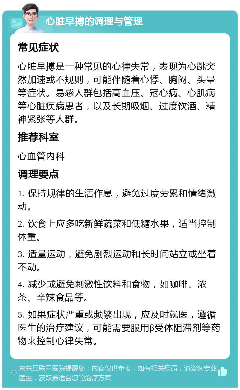 心脏早搏的调理与管理 常见症状 心脏早搏是一种常见的心律失常，表现为心跳突然加速或不规则，可能伴随着心悸、胸闷、头晕等症状。易感人群包括高血压、冠心病、心肌病等心脏疾病患者，以及长期吸烟、过度饮酒、精神紧张等人群。 推荐科室 心血管内科 调理要点 1. 保持规律的生活作息，避免过度劳累和情绪激动。 2. 饮食上应多吃新鲜蔬菜和低糖水果，适当控制体重。 3. 适量运动，避免剧烈运动和长时间站立或坐着不动。 4. 减少或避免刺激性饮料和食物，如咖啡、浓茶、辛辣食品等。 5. 如果症状严重或频繁出现，应及时就医，遵循医生的治疗建议，可能需要服用β受体阻滞剂等药物来控制心律失常。