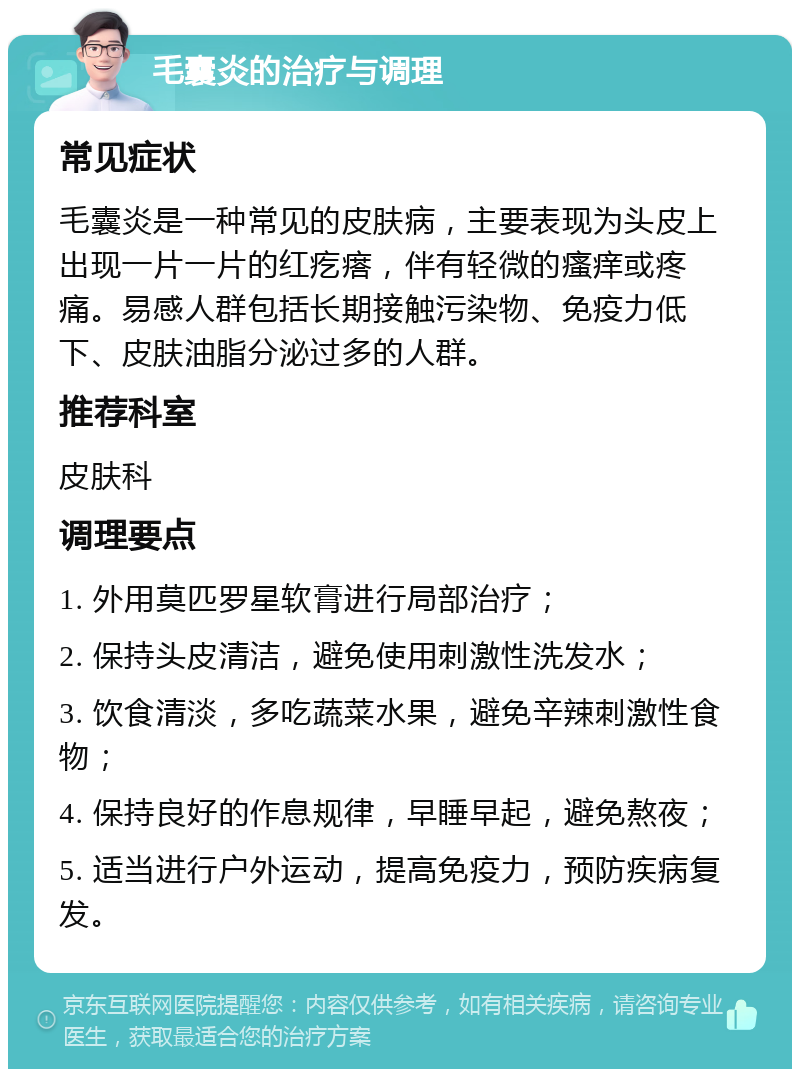 毛囊炎的治疗与调理 常见症状 毛囊炎是一种常见的皮肤病，主要表现为头皮上出现一片一片的红疙瘩，伴有轻微的瘙痒或疼痛。易感人群包括长期接触污染物、免疫力低下、皮肤油脂分泌过多的人群。 推荐科室 皮肤科 调理要点 1. 外用莫匹罗星软膏进行局部治疗； 2. 保持头皮清洁，避免使用刺激性洗发水； 3. 饮食清淡，多吃蔬菜水果，避免辛辣刺激性食物； 4. 保持良好的作息规律，早睡早起，避免熬夜； 5. 适当进行户外运动，提高免疫力，预防疾病复发。