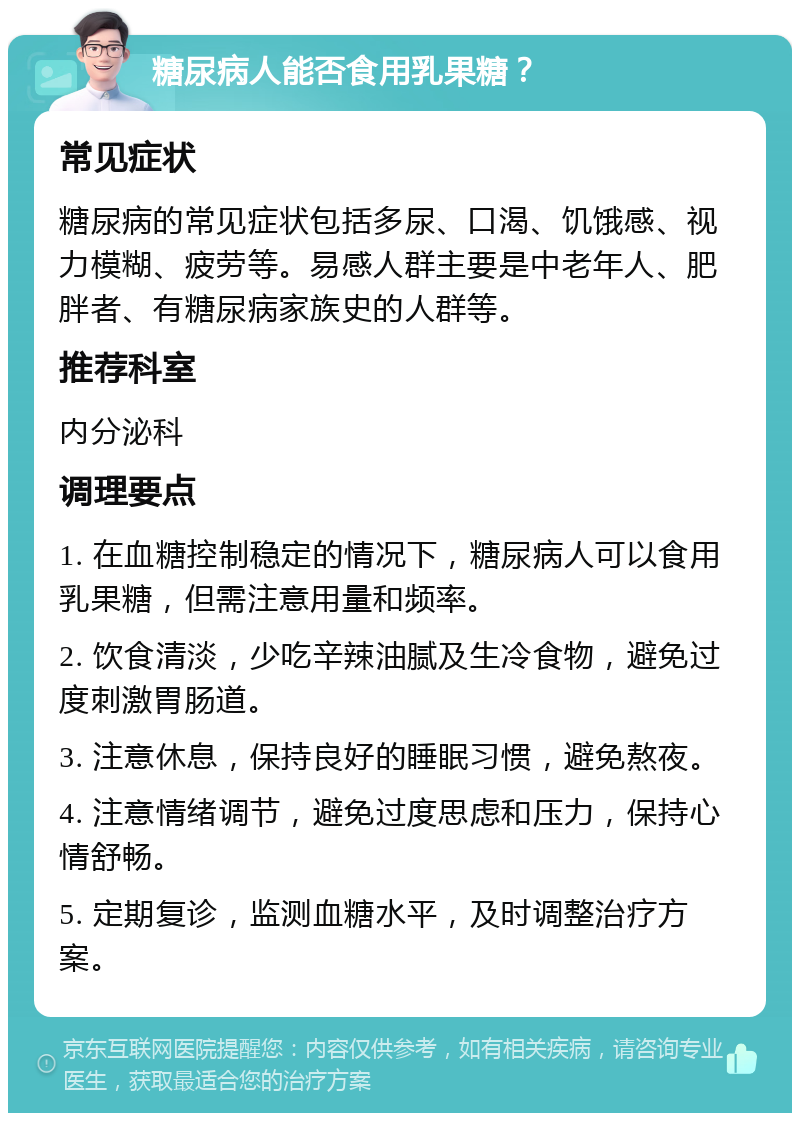 糖尿病人能否食用乳果糖？ 常见症状 糖尿病的常见症状包括多尿、口渴、饥饿感、视力模糊、疲劳等。易感人群主要是中老年人、肥胖者、有糖尿病家族史的人群等。 推荐科室 内分泌科 调理要点 1. 在血糖控制稳定的情况下，糖尿病人可以食用乳果糖，但需注意用量和频率。 2. 饮食清淡，少吃辛辣油腻及生冷食物，避免过度刺激胃肠道。 3. 注意休息，保持良好的睡眠习惯，避免熬夜。 4. 注意情绪调节，避免过度思虑和压力，保持心情舒畅。 5. 定期复诊，监测血糖水平，及时调整治疗方案。