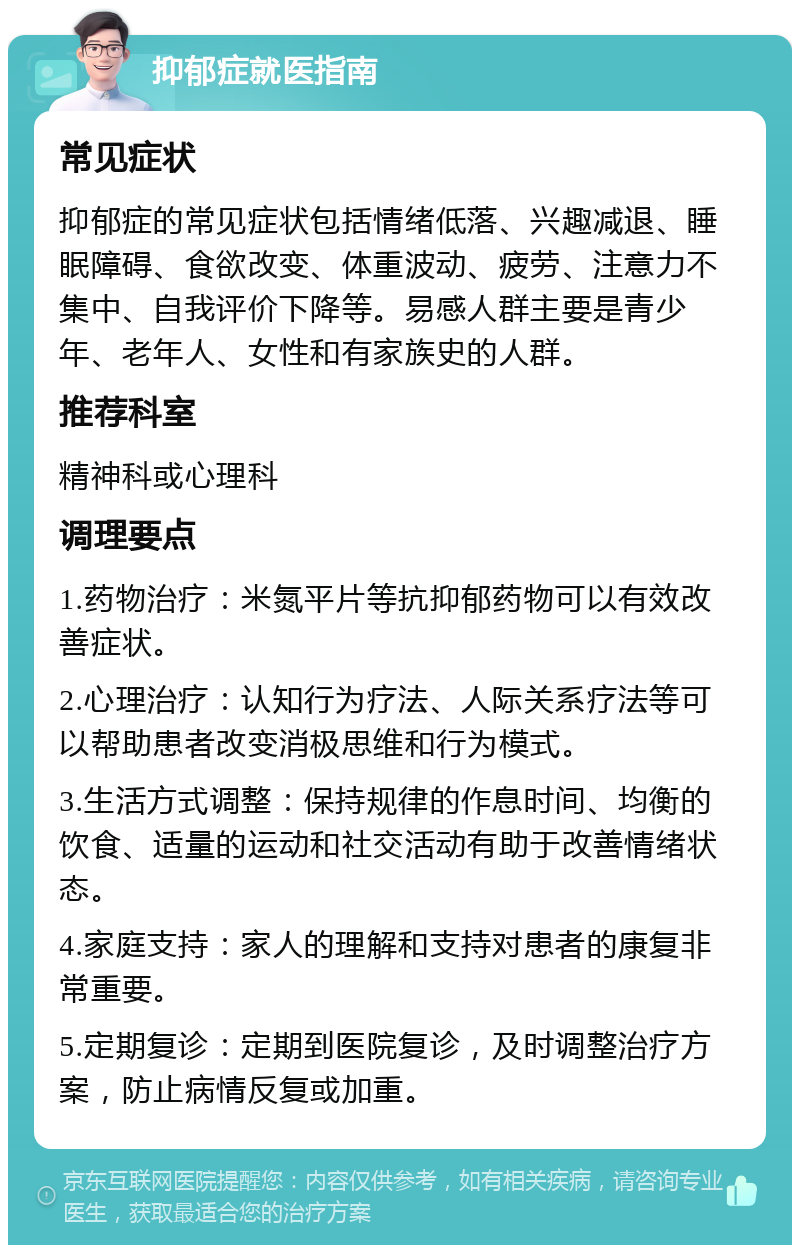 抑郁症就医指南 常见症状 抑郁症的常见症状包括情绪低落、兴趣减退、睡眠障碍、食欲改变、体重波动、疲劳、注意力不集中、自我评价下降等。易感人群主要是青少年、老年人、女性和有家族史的人群。 推荐科室 精神科或心理科 调理要点 1.药物治疗：米氮平片等抗抑郁药物可以有效改善症状。 2.心理治疗：认知行为疗法、人际关系疗法等可以帮助患者改变消极思维和行为模式。 3.生活方式调整：保持规律的作息时间、均衡的饮食、适量的运动和社交活动有助于改善情绪状态。 4.家庭支持：家人的理解和支持对患者的康复非常重要。 5.定期复诊：定期到医院复诊，及时调整治疗方案，防止病情反复或加重。