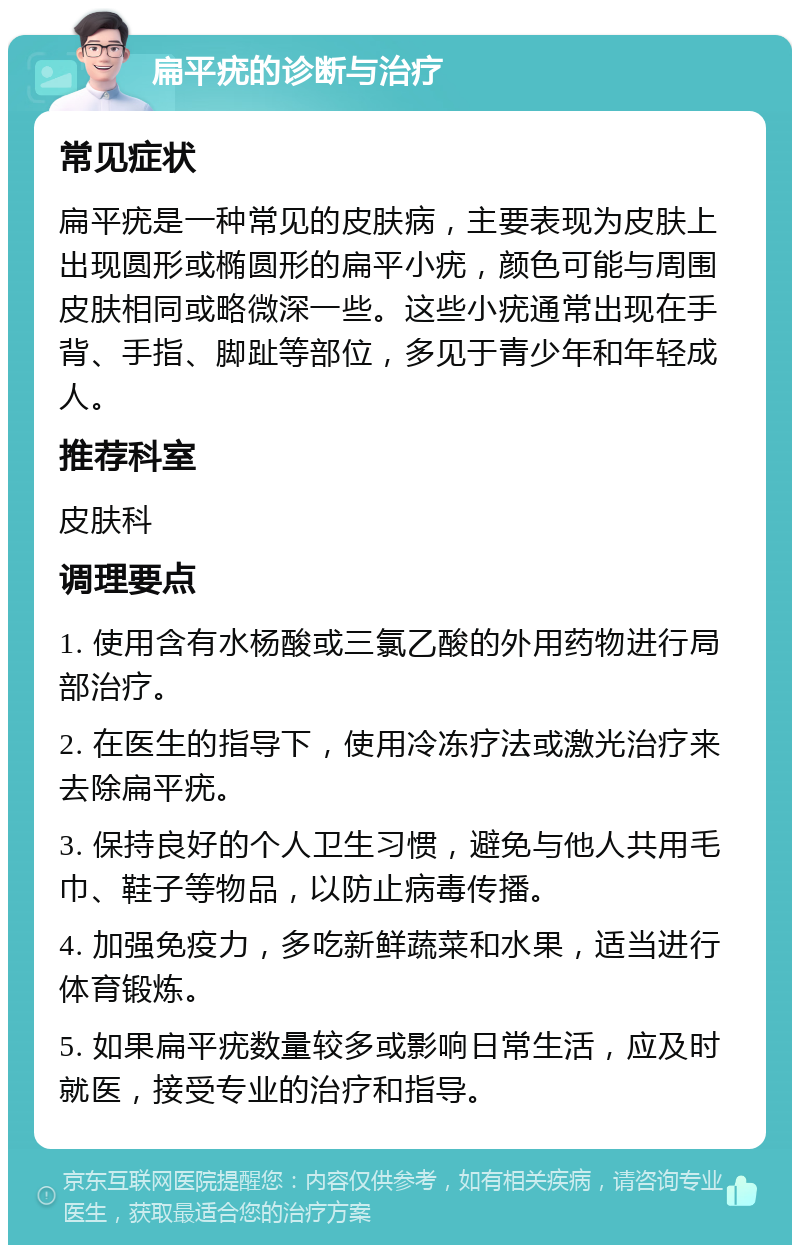 扁平疣的诊断与治疗 常见症状 扁平疣是一种常见的皮肤病，主要表现为皮肤上出现圆形或椭圆形的扁平小疣，颜色可能与周围皮肤相同或略微深一些。这些小疣通常出现在手背、手指、脚趾等部位，多见于青少年和年轻成人。 推荐科室 皮肤科 调理要点 1. 使用含有水杨酸或三氯乙酸的外用药物进行局部治疗。 2. 在医生的指导下，使用冷冻疗法或激光治疗来去除扁平疣。 3. 保持良好的个人卫生习惯，避免与他人共用毛巾、鞋子等物品，以防止病毒传播。 4. 加强免疫力，多吃新鲜蔬菜和水果，适当进行体育锻炼。 5. 如果扁平疣数量较多或影响日常生活，应及时就医，接受专业的治疗和指导。