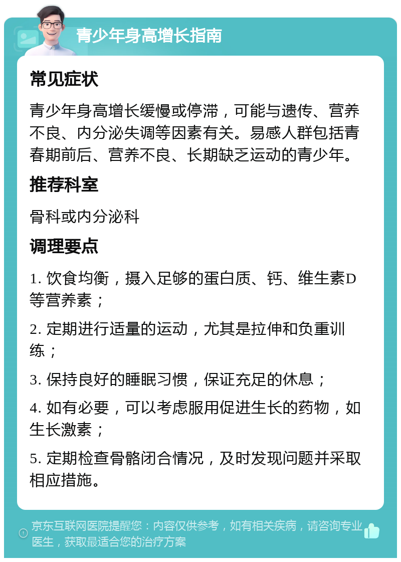 青少年身高增长指南 常见症状 青少年身高增长缓慢或停滞，可能与遗传、营养不良、内分泌失调等因素有关。易感人群包括青春期前后、营养不良、长期缺乏运动的青少年。 推荐科室 骨科或内分泌科 调理要点 1. 饮食均衡，摄入足够的蛋白质、钙、维生素D等营养素； 2. 定期进行适量的运动，尤其是拉伸和负重训练； 3. 保持良好的睡眠习惯，保证充足的休息； 4. 如有必要，可以考虑服用促进生长的药物，如生长激素； 5. 定期检查骨骼闭合情况，及时发现问题并采取相应措施。