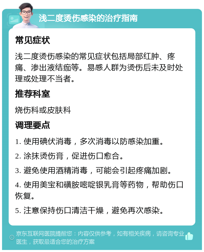 浅二度烫伤感染的治疗指南 常见症状 浅二度烫伤感染的常见症状包括局部红肿、疼痛、渗出液结痂等。易感人群为烫伤后未及时处理或处理不当者。 推荐科室 烧伤科或皮肤科 调理要点 1. 使用碘伏消毒，多次消毒以防感染加重。 2. 涂抹烫伤膏，促进伤口愈合。 3. 避免使用酒精消毒，可能会引起疼痛加剧。 4. 使用美宝和磺胺嘧啶银乳膏等药物，帮助伤口恢复。 5. 注意保持伤口清洁干燥，避免再次感染。