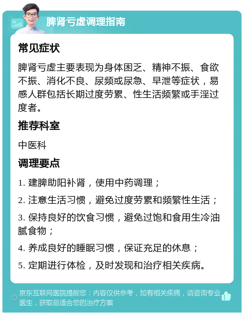 脾肾亏虚调理指南 常见症状 脾肾亏虚主要表现为身体困乏、精神不振、食欲不振、消化不良、尿频或尿急、早泄等症状，易感人群包括长期过度劳累、性生活频繁或手淫过度者。 推荐科室 中医科 调理要点 1. 建脾助阳补肾，使用中药调理； 2. 注意生活习惯，避免过度劳累和频繁性生活； 3. 保持良好的饮食习惯，避免过饱和食用生冷油腻食物； 4. 养成良好的睡眠习惯，保证充足的休息； 5. 定期进行体检，及时发现和治疗相关疾病。