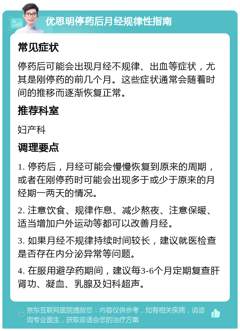 优思明停药后月经规律性指南 常见症状 停药后可能会出现月经不规律、出血等症状，尤其是刚停药的前几个月。这些症状通常会随着时间的推移而逐渐恢复正常。 推荐科室 妇产科 调理要点 1. 停药后，月经可能会慢慢恢复到原来的周期，或者在刚停药时可能会出现多于或少于原来的月经期一两天的情况。 2. 注意饮食、规律作息、减少熬夜、注意保暖、适当增加户外运动等都可以改善月经。 3. 如果月经不规律持续时间较长，建议就医检查是否存在内分泌异常等问题。 4. 在服用避孕药期间，建议每3-6个月定期复查肝肾功、凝血、乳腺及妇科超声。