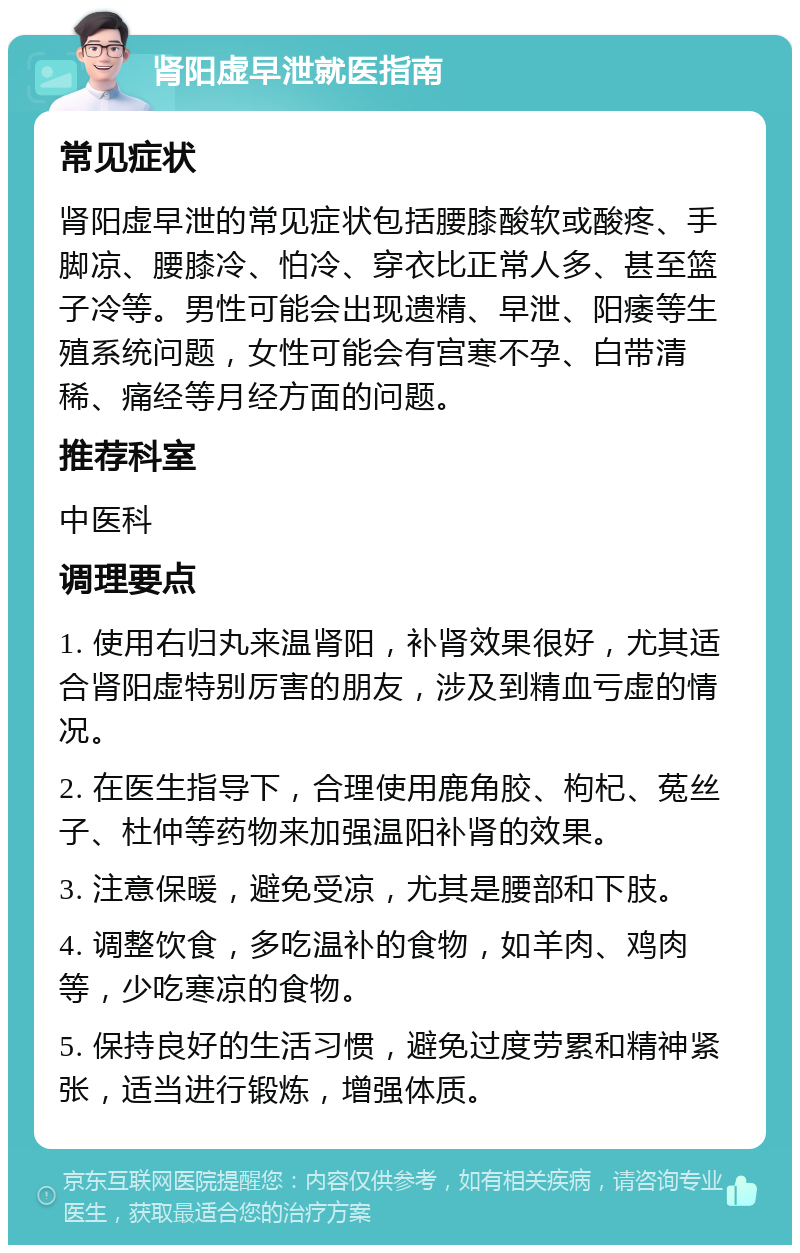 肾阳虚早泄就医指南 常见症状 肾阳虚早泄的常见症状包括腰膝酸软或酸疼、手脚凉、腰膝冷、怕冷、穿衣比正常人多、甚至篮子冷等。男性可能会出现遗精、早泄、阳痿等生殖系统问题，女性可能会有宫寒不孕、白带清稀、痛经等月经方面的问题。 推荐科室 中医科 调理要点 1. 使用右归丸来温肾阳，补肾效果很好，尤其适合肾阳虚特别厉害的朋友，涉及到精血亏虚的情况。 2. 在医生指导下，合理使用鹿角胶、枸杞、菟丝子、杜仲等药物来加强温阳补肾的效果。 3. 注意保暖，避免受凉，尤其是腰部和下肢。 4. 调整饮食，多吃温补的食物，如羊肉、鸡肉等，少吃寒凉的食物。 5. 保持良好的生活习惯，避免过度劳累和精神紧张，适当进行锻炼，增强体质。