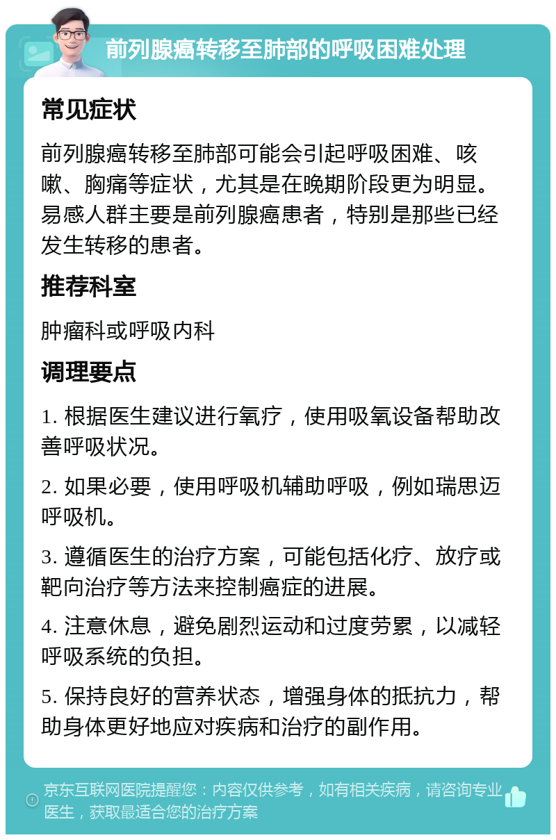 前列腺癌转移至肺部的呼吸困难处理 常见症状 前列腺癌转移至肺部可能会引起呼吸困难、咳嗽、胸痛等症状，尤其是在晚期阶段更为明显。易感人群主要是前列腺癌患者，特别是那些已经发生转移的患者。 推荐科室 肿瘤科或呼吸内科 调理要点 1. 根据医生建议进行氧疗，使用吸氧设备帮助改善呼吸状况。 2. 如果必要，使用呼吸机辅助呼吸，例如瑞思迈呼吸机。 3. 遵循医生的治疗方案，可能包括化疗、放疗或靶向治疗等方法来控制癌症的进展。 4. 注意休息，避免剧烈运动和过度劳累，以减轻呼吸系统的负担。 5. 保持良好的营养状态，增强身体的抵抗力，帮助身体更好地应对疾病和治疗的副作用。