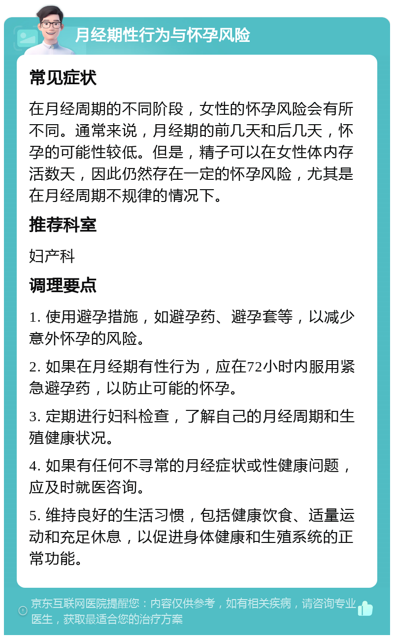 月经期性行为与怀孕风险 常见症状 在月经周期的不同阶段，女性的怀孕风险会有所不同。通常来说，月经期的前几天和后几天，怀孕的可能性较低。但是，精子可以在女性体内存活数天，因此仍然存在一定的怀孕风险，尤其是在月经周期不规律的情况下。 推荐科室 妇产科 调理要点 1. 使用避孕措施，如避孕药、避孕套等，以减少意外怀孕的风险。 2. 如果在月经期有性行为，应在72小时内服用紧急避孕药，以防止可能的怀孕。 3. 定期进行妇科检查，了解自己的月经周期和生殖健康状况。 4. 如果有任何不寻常的月经症状或性健康问题，应及时就医咨询。 5. 维持良好的生活习惯，包括健康饮食、适量运动和充足休息，以促进身体健康和生殖系统的正常功能。