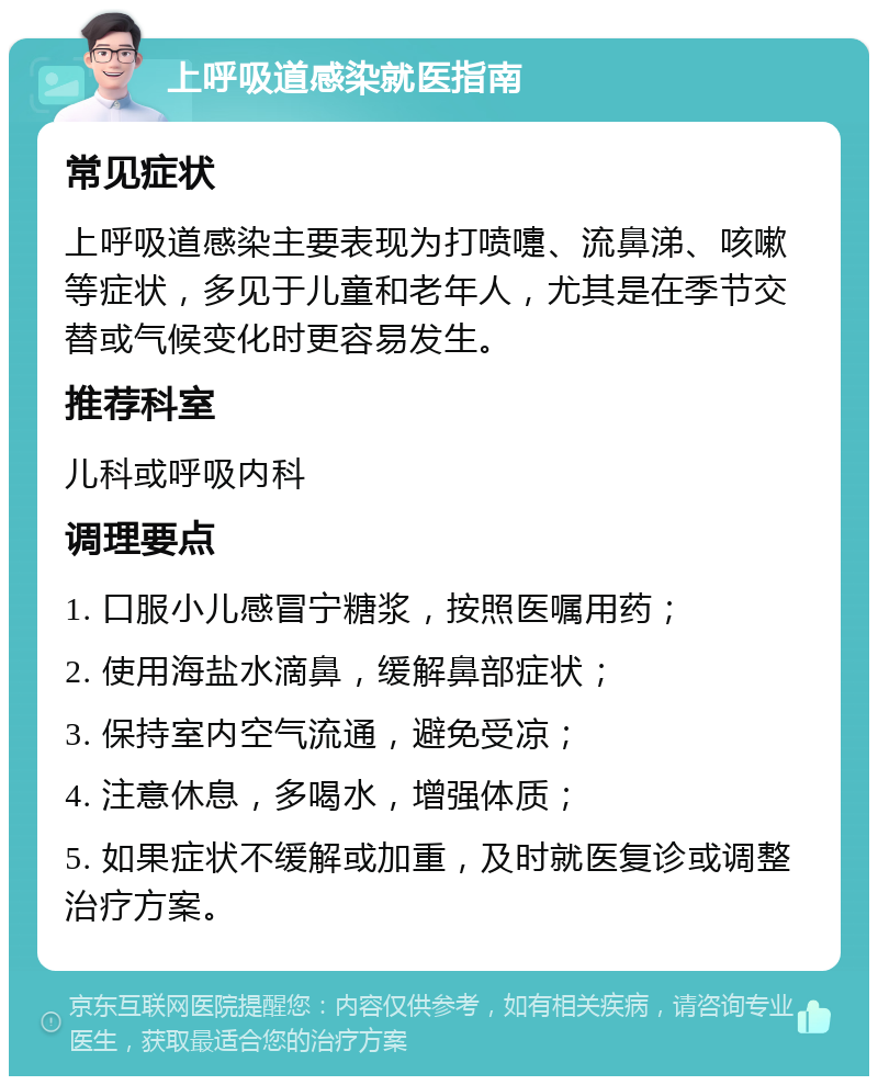 上呼吸道感染就医指南 常见症状 上呼吸道感染主要表现为打喷嚏、流鼻涕、咳嗽等症状，多见于儿童和老年人，尤其是在季节交替或气候变化时更容易发生。 推荐科室 儿科或呼吸内科 调理要点 1. 口服小儿感冒宁糖浆，按照医嘱用药； 2. 使用海盐水滴鼻，缓解鼻部症状； 3. 保持室内空气流通，避免受凉； 4. 注意休息，多喝水，增强体质； 5. 如果症状不缓解或加重，及时就医复诊或调整治疗方案。