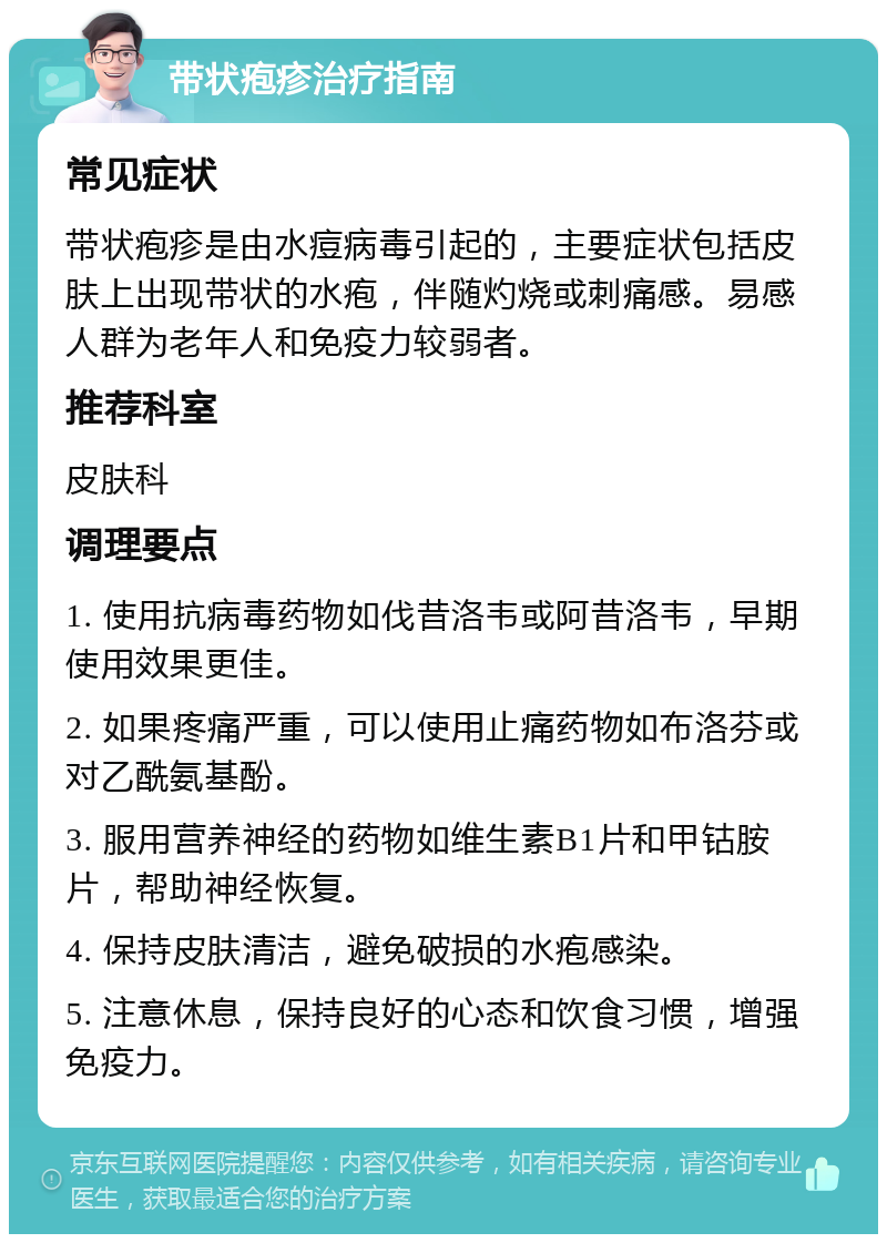 带状疱疹治疗指南 常见症状 带状疱疹是由水痘病毒引起的，主要症状包括皮肤上出现带状的水疱，伴随灼烧或刺痛感。易感人群为老年人和免疫力较弱者。 推荐科室 皮肤科 调理要点 1. 使用抗病毒药物如伐昔洛韦或阿昔洛韦，早期使用效果更佳。 2. 如果疼痛严重，可以使用止痛药物如布洛芬或对乙酰氨基酚。 3. 服用营养神经的药物如维生素B1片和甲钴胺片，帮助神经恢复。 4. 保持皮肤清洁，避免破损的水疱感染。 5. 注意休息，保持良好的心态和饮食习惯，增强免疫力。