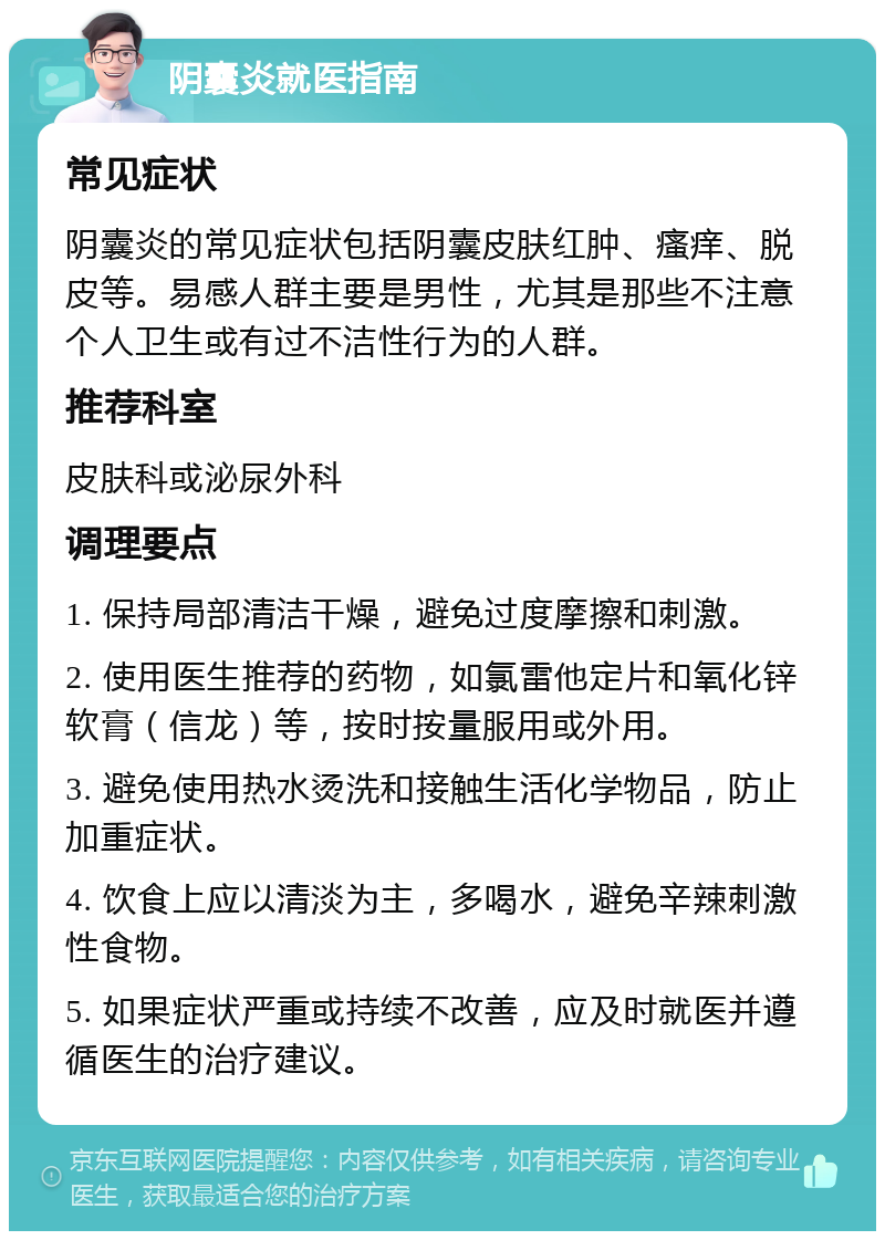 阴囊炎就医指南 常见症状 阴囊炎的常见症状包括阴囊皮肤红肿、瘙痒、脱皮等。易感人群主要是男性，尤其是那些不注意个人卫生或有过不洁性行为的人群。 推荐科室 皮肤科或泌尿外科 调理要点 1. 保持局部清洁干燥，避免过度摩擦和刺激。 2. 使用医生推荐的药物，如氯雷他定片和氧化锌软膏（信龙）等，按时按量服用或外用。 3. 避免使用热水烫洗和接触生活化学物品，防止加重症状。 4. 饮食上应以清淡为主，多喝水，避免辛辣刺激性食物。 5. 如果症状严重或持续不改善，应及时就医并遵循医生的治疗建议。