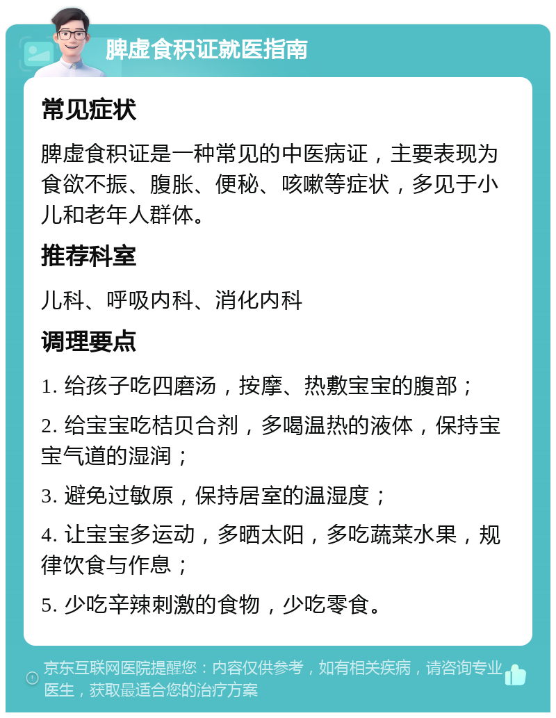 脾虚食积证就医指南 常见症状 脾虚食积证是一种常见的中医病证，主要表现为食欲不振、腹胀、便秘、咳嗽等症状，多见于小儿和老年人群体。 推荐科室 儿科、呼吸内科、消化内科 调理要点 1. 给孩子吃四磨汤，按摩、热敷宝宝的腹部； 2. 给宝宝吃桔贝合剂，多喝温热的液体，保持宝宝气道的湿润； 3. 避免过敏原，保持居室的温湿度； 4. 让宝宝多运动，多晒太阳，多吃蔬菜水果，规律饮食与作息； 5. 少吃辛辣刺激的食物，少吃零食。