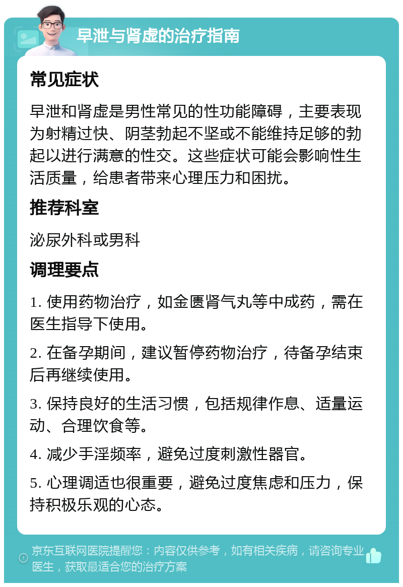 早泄与肾虚的治疗指南 常见症状 早泄和肾虚是男性常见的性功能障碍，主要表现为射精过快、阴茎勃起不坚或不能维持足够的勃起以进行满意的性交。这些症状可能会影响性生活质量，给患者带来心理压力和困扰。 推荐科室 泌尿外科或男科 调理要点 1. 使用药物治疗，如金匮肾气丸等中成药，需在医生指导下使用。 2. 在备孕期间，建议暂停药物治疗，待备孕结束后再继续使用。 3. 保持良好的生活习惯，包括规律作息、适量运动、合理饮食等。 4. 减少手淫频率，避免过度刺激性器官。 5. 心理调适也很重要，避免过度焦虑和压力，保持积极乐观的心态。