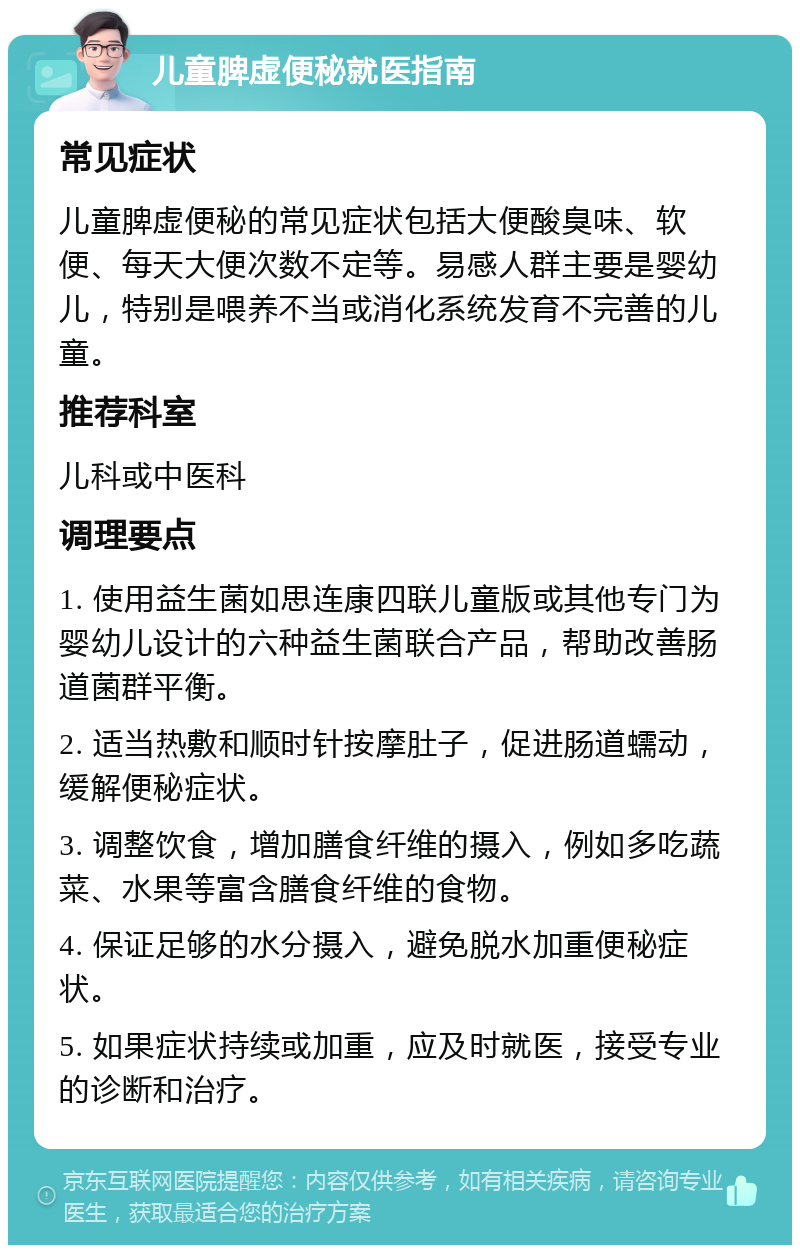 儿童脾虚便秘就医指南 常见症状 儿童脾虚便秘的常见症状包括大便酸臭味、软便、每天大便次数不定等。易感人群主要是婴幼儿，特别是喂养不当或消化系统发育不完善的儿童。 推荐科室 儿科或中医科 调理要点 1. 使用益生菌如思连康四联儿童版或其他专门为婴幼儿设计的六种益生菌联合产品，帮助改善肠道菌群平衡。 2. 适当热敷和顺时针按摩肚子，促进肠道蠕动，缓解便秘症状。 3. 调整饮食，增加膳食纤维的摄入，例如多吃蔬菜、水果等富含膳食纤维的食物。 4. 保证足够的水分摄入，避免脱水加重便秘症状。 5. 如果症状持续或加重，应及时就医，接受专业的诊断和治疗。