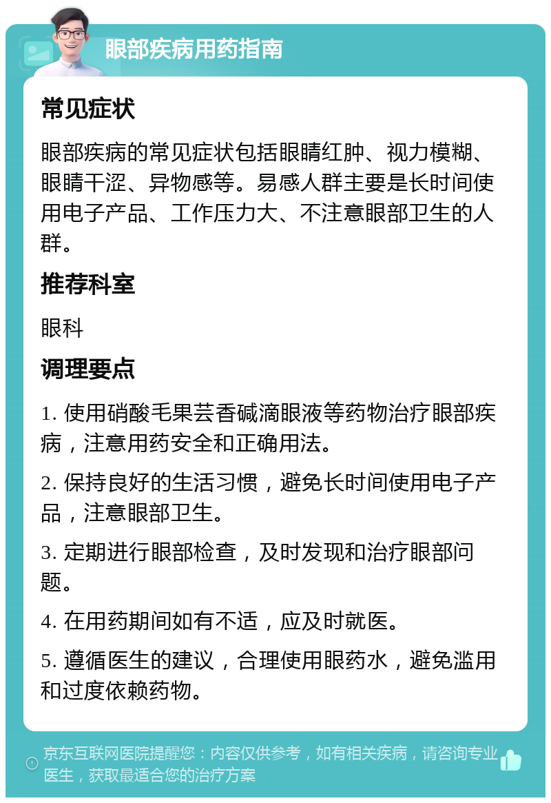 眼部疾病用药指南 常见症状 眼部疾病的常见症状包括眼睛红肿、视力模糊、眼睛干涩、异物感等。易感人群主要是长时间使用电子产品、工作压力大、不注意眼部卫生的人群。 推荐科室 眼科 调理要点 1. 使用硝酸毛果芸香碱滴眼液等药物治疗眼部疾病，注意用药安全和正确用法。 2. 保持良好的生活习惯，避免长时间使用电子产品，注意眼部卫生。 3. 定期进行眼部检查，及时发现和治疗眼部问题。 4. 在用药期间如有不适，应及时就医。 5. 遵循医生的建议，合理使用眼药水，避免滥用和过度依赖药物。