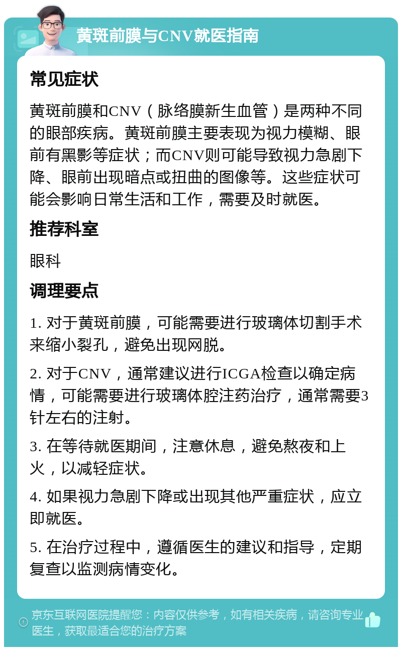 黄斑前膜与CNV就医指南 常见症状 黄斑前膜和CNV（脉络膜新生血管）是两种不同的眼部疾病。黄斑前膜主要表现为视力模糊、眼前有黑影等症状；而CNV则可能导致视力急剧下降、眼前出现暗点或扭曲的图像等。这些症状可能会影响日常生活和工作，需要及时就医。 推荐科室 眼科 调理要点 1. 对于黄斑前膜，可能需要进行玻璃体切割手术来缩小裂孔，避免出现网脱。 2. 对于CNV，通常建议进行ICGA检查以确定病情，可能需要进行玻璃体腔注药治疗，通常需要3针左右的注射。 3. 在等待就医期间，注意休息，避免熬夜和上火，以减轻症状。 4. 如果视力急剧下降或出现其他严重症状，应立即就医。 5. 在治疗过程中，遵循医生的建议和指导，定期复查以监测病情变化。