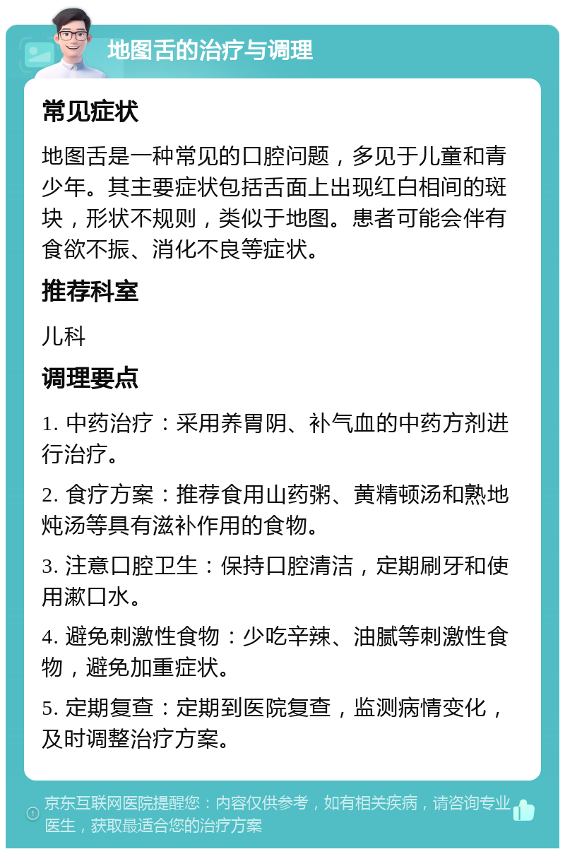 地图舌的治疗与调理 常见症状 地图舌是一种常见的口腔问题，多见于儿童和青少年。其主要症状包括舌面上出现红白相间的斑块，形状不规则，类似于地图。患者可能会伴有食欲不振、消化不良等症状。 推荐科室 儿科 调理要点 1. 中药治疗：采用养胃阴、补气血的中药方剂进行治疗。 2. 食疗方案：推荐食用山药粥、黄精顿汤和熟地炖汤等具有滋补作用的食物。 3. 注意口腔卫生：保持口腔清洁，定期刷牙和使用漱口水。 4. 避免刺激性食物：少吃辛辣、油腻等刺激性食物，避免加重症状。 5. 定期复查：定期到医院复查，监测病情变化，及时调整治疗方案。