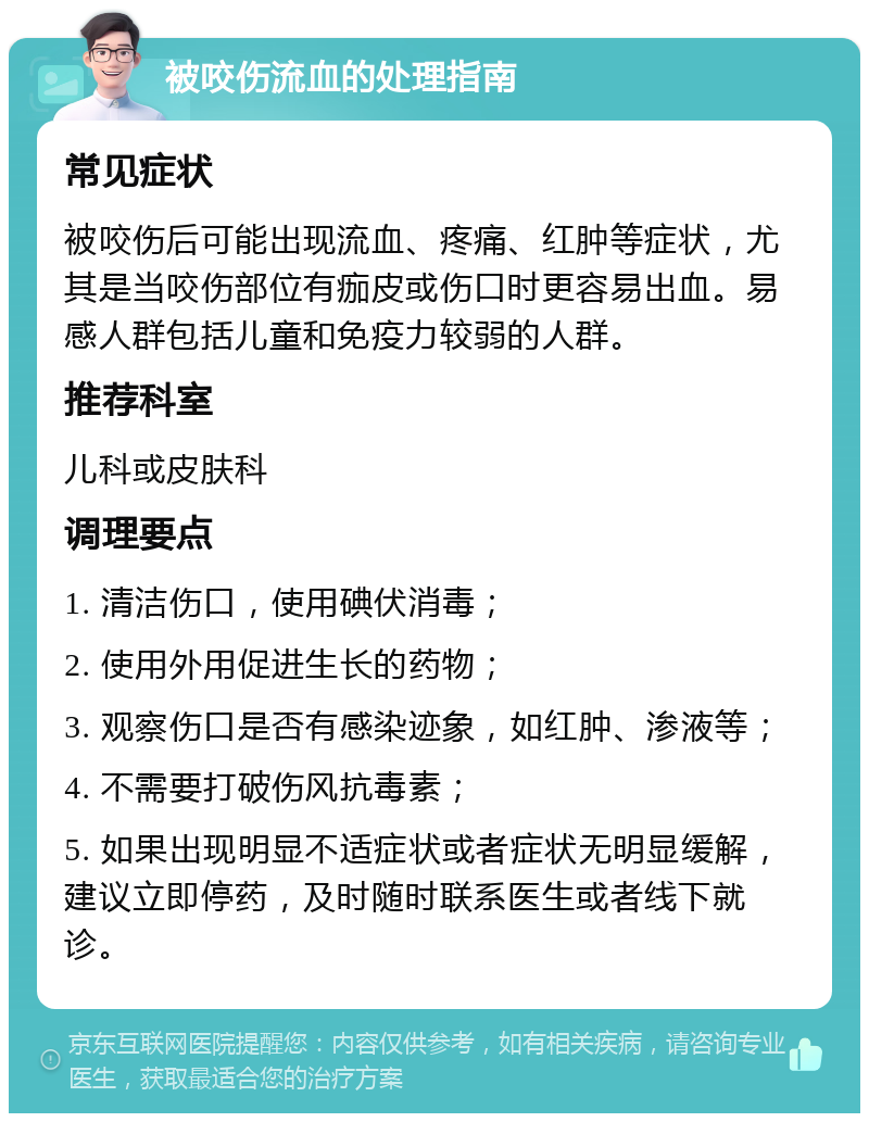 被咬伤流血的处理指南 常见症状 被咬伤后可能出现流血、疼痛、红肿等症状，尤其是当咬伤部位有痂皮或伤口时更容易出血。易感人群包括儿童和免疫力较弱的人群。 推荐科室 儿科或皮肤科 调理要点 1. 清洁伤口，使用碘伏消毒； 2. 使用外用促进生长的药物； 3. 观察伤口是否有感染迹象，如红肿、渗液等； 4. 不需要打破伤风抗毒素； 5. 如果出现明显不适症状或者症状无明显缓解，建议立即停药，及时随时联系医生或者线下就诊。