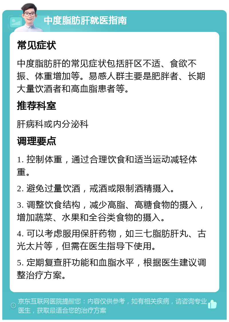 中度脂肪肝就医指南 常见症状 中度脂肪肝的常见症状包括肝区不适、食欲不振、体重增加等。易感人群主要是肥胖者、长期大量饮酒者和高血脂患者等。 推荐科室 肝病科或内分泌科 调理要点 1. 控制体重，通过合理饮食和适当运动减轻体重。 2. 避免过量饮酒，戒酒或限制酒精摄入。 3. 调整饮食结构，减少高脂、高糖食物的摄入，增加蔬菜、水果和全谷类食物的摄入。 4. 可以考虑服用保肝药物，如三七脂肪肝丸、古光太片等，但需在医生指导下使用。 5. 定期复查肝功能和血脂水平，根据医生建议调整治疗方案。