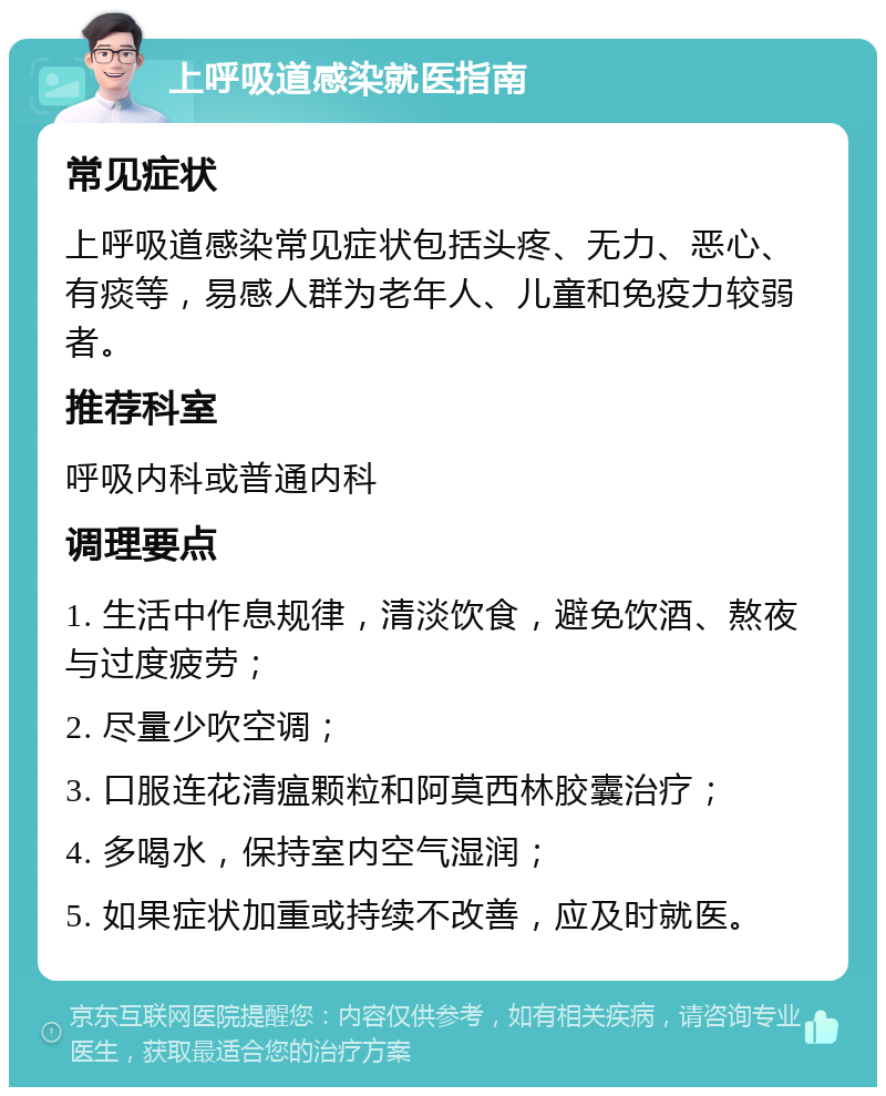 上呼吸道感染就医指南 常见症状 上呼吸道感染常见症状包括头疼、无力、恶心、有痰等，易感人群为老年人、儿童和免疫力较弱者。 推荐科室 呼吸内科或普通内科 调理要点 1. 生活中作息规律，清淡饮食，避免饮酒、熬夜与过度疲劳； 2. 尽量少吹空调； 3. 口服连花清瘟颗粒和阿莫西林胶囊治疗； 4. 多喝水，保持室内空气湿润； 5. 如果症状加重或持续不改善，应及时就医。