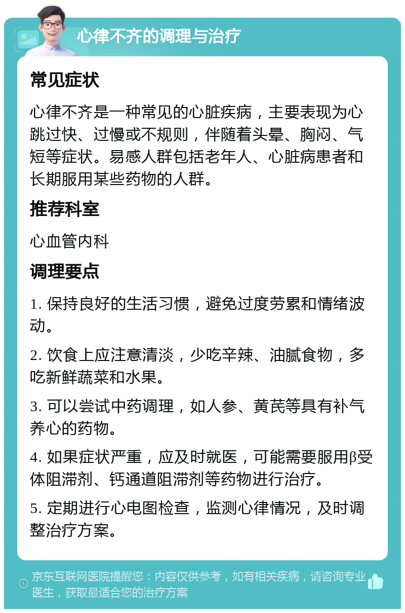 心律不齐的调理与治疗 常见症状 心律不齐是一种常见的心脏疾病，主要表现为心跳过快、过慢或不规则，伴随着头晕、胸闷、气短等症状。易感人群包括老年人、心脏病患者和长期服用某些药物的人群。 推荐科室 心血管内科 调理要点 1. 保持良好的生活习惯，避免过度劳累和情绪波动。 2. 饮食上应注意清淡，少吃辛辣、油腻食物，多吃新鲜蔬菜和水果。 3. 可以尝试中药调理，如人参、黄芪等具有补气养心的药物。 4. 如果症状严重，应及时就医，可能需要服用β受体阻滞剂、钙通道阻滞剂等药物进行治疗。 5. 定期进行心电图检查，监测心律情况，及时调整治疗方案。