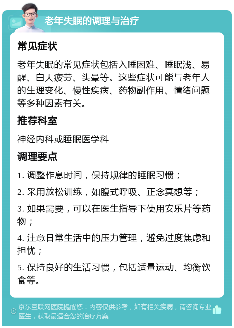 老年失眠的调理与治疗 常见症状 老年失眠的常见症状包括入睡困难、睡眠浅、易醒、白天疲劳、头晕等。这些症状可能与老年人的生理变化、慢性疾病、药物副作用、情绪问题等多种因素有关。 推荐科室 神经内科或睡眠医学科 调理要点 1. 调整作息时间，保持规律的睡眠习惯； 2. 采用放松训练，如腹式呼吸、正念冥想等； 3. 如果需要，可以在医生指导下使用安乐片等药物； 4. 注意日常生活中的压力管理，避免过度焦虑和担忧； 5. 保持良好的生活习惯，包括适量运动、均衡饮食等。