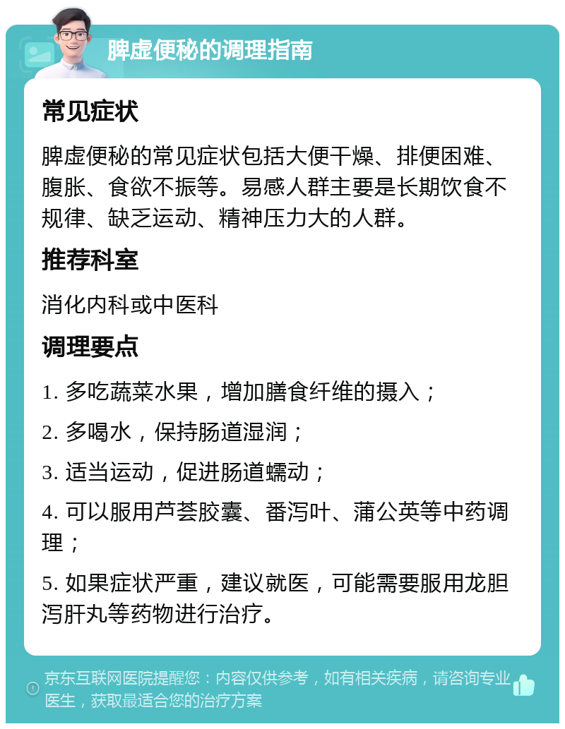 脾虚便秘的调理指南 常见症状 脾虚便秘的常见症状包括大便干燥、排便困难、腹胀、食欲不振等。易感人群主要是长期饮食不规律、缺乏运动、精神压力大的人群。 推荐科室 消化内科或中医科 调理要点 1. 多吃蔬菜水果，增加膳食纤维的摄入； 2. 多喝水，保持肠道湿润； 3. 适当运动，促进肠道蠕动； 4. 可以服用芦荟胶囊、番泻叶、蒲公英等中药调理； 5. 如果症状严重，建议就医，可能需要服用龙胆泻肝丸等药物进行治疗。