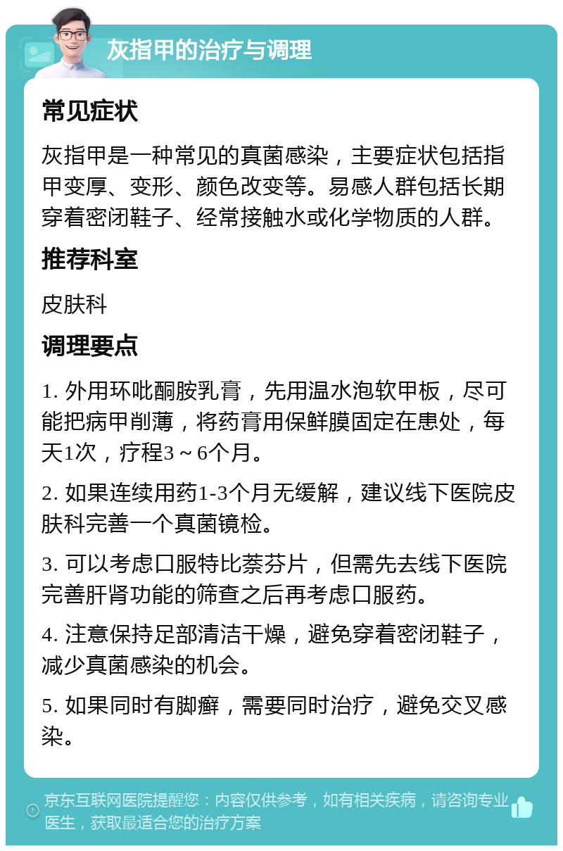 灰指甲的治疗与调理 常见症状 灰指甲是一种常见的真菌感染，主要症状包括指甲变厚、变形、颜色改变等。易感人群包括长期穿着密闭鞋子、经常接触水或化学物质的人群。 推荐科室 皮肤科 调理要点 1. 外用环吡酮胺乳膏，先用温水泡软甲板，尽可能把病甲削薄，将药膏用保鲜膜固定在患处，每天1次，疗程3～6个月。 2. 如果连续用药1-3个月无缓解，建议线下医院皮肤科完善一个真菌镜检。 3. 可以考虑口服特比萘芬片，但需先去线下医院完善肝肾功能的筛查之后再考虑口服药。 4. 注意保持足部清洁干燥，避免穿着密闭鞋子，减少真菌感染的机会。 5. 如果同时有脚癣，需要同时治疗，避免交叉感染。