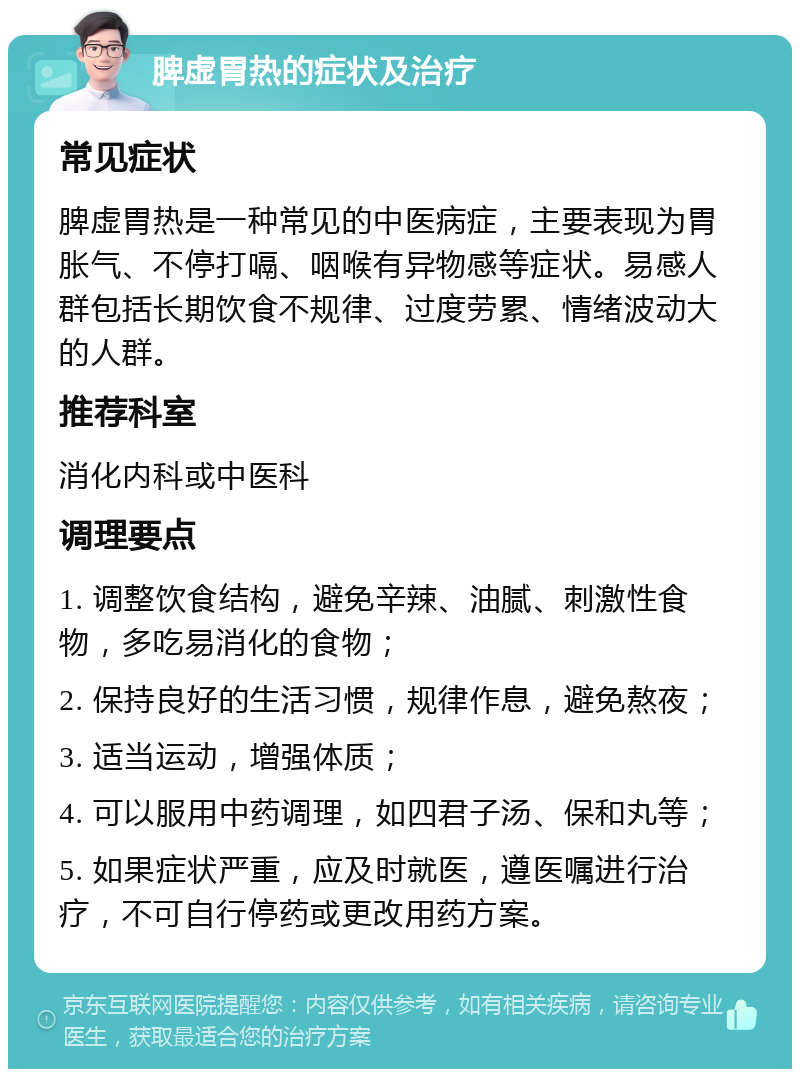 脾虚胃热的症状及治疗 常见症状 脾虚胃热是一种常见的中医病症，主要表现为胃胀气、不停打嗝、咽喉有异物感等症状。易感人群包括长期饮食不规律、过度劳累、情绪波动大的人群。 推荐科室 消化内科或中医科 调理要点 1. 调整饮食结构，避免辛辣、油腻、刺激性食物，多吃易消化的食物； 2. 保持良好的生活习惯，规律作息，避免熬夜； 3. 适当运动，增强体质； 4. 可以服用中药调理，如四君子汤、保和丸等； 5. 如果症状严重，应及时就医，遵医嘱进行治疗，不可自行停药或更改用药方案。