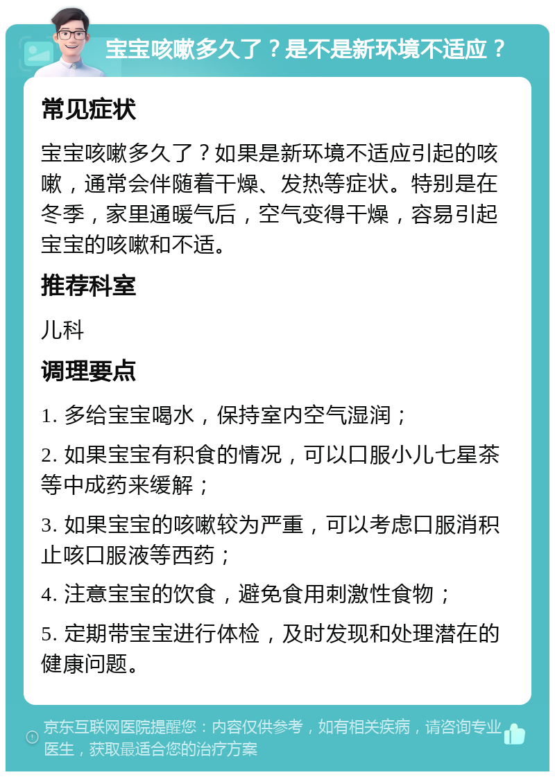 宝宝咳嗽多久了？是不是新环境不适应？ 常见症状 宝宝咳嗽多久了？如果是新环境不适应引起的咳嗽，通常会伴随着干燥、发热等症状。特别是在冬季，家里通暖气后，空气变得干燥，容易引起宝宝的咳嗽和不适。 推荐科室 儿科 调理要点 1. 多给宝宝喝水，保持室内空气湿润； 2. 如果宝宝有积食的情况，可以口服小儿七星茶等中成药来缓解； 3. 如果宝宝的咳嗽较为严重，可以考虑口服消积止咳口服液等西药； 4. 注意宝宝的饮食，避免食用刺激性食物； 5. 定期带宝宝进行体检，及时发现和处理潜在的健康问题。