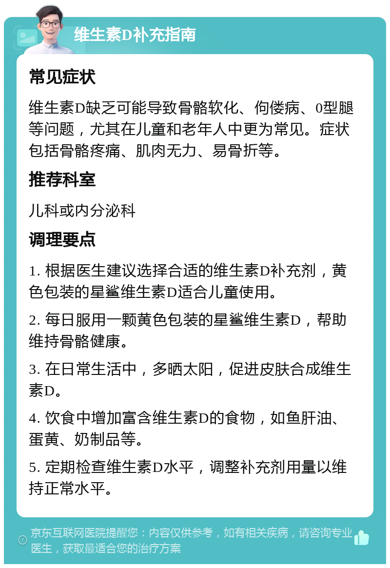 维生素D补充指南 常见症状 维生素D缺乏可能导致骨骼软化、佝偻病、0型腿等问题，尤其在儿童和老年人中更为常见。症状包括骨骼疼痛、肌肉无力、易骨折等。 推荐科室 儿科或内分泌科 调理要点 1. 根据医生建议选择合适的维生素D补充剂，黄色包装的星鲨维生素D适合儿童使用。 2. 每日服用一颗黄色包装的星鲨维生素D，帮助维持骨骼健康。 3. 在日常生活中，多晒太阳，促进皮肤合成维生素D。 4. 饮食中增加富含维生素D的食物，如鱼肝油、蛋黄、奶制品等。 5. 定期检查维生素D水平，调整补充剂用量以维持正常水平。