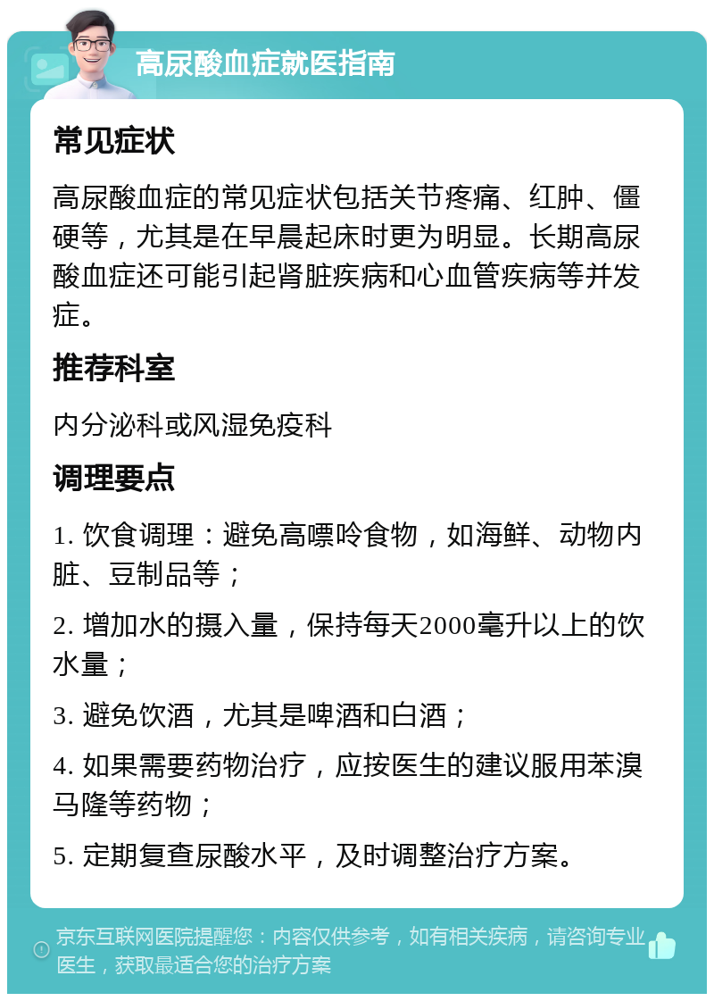 高尿酸血症就医指南 常见症状 高尿酸血症的常见症状包括关节疼痛、红肿、僵硬等，尤其是在早晨起床时更为明显。长期高尿酸血症还可能引起肾脏疾病和心血管疾病等并发症。 推荐科室 内分泌科或风湿免疫科 调理要点 1. 饮食调理：避免高嘌呤食物，如海鲜、动物内脏、豆制品等； 2. 增加水的摄入量，保持每天2000毫升以上的饮水量； 3. 避免饮酒，尤其是啤酒和白酒； 4. 如果需要药物治疗，应按医生的建议服用苯溴马隆等药物； 5. 定期复查尿酸水平，及时调整治疗方案。