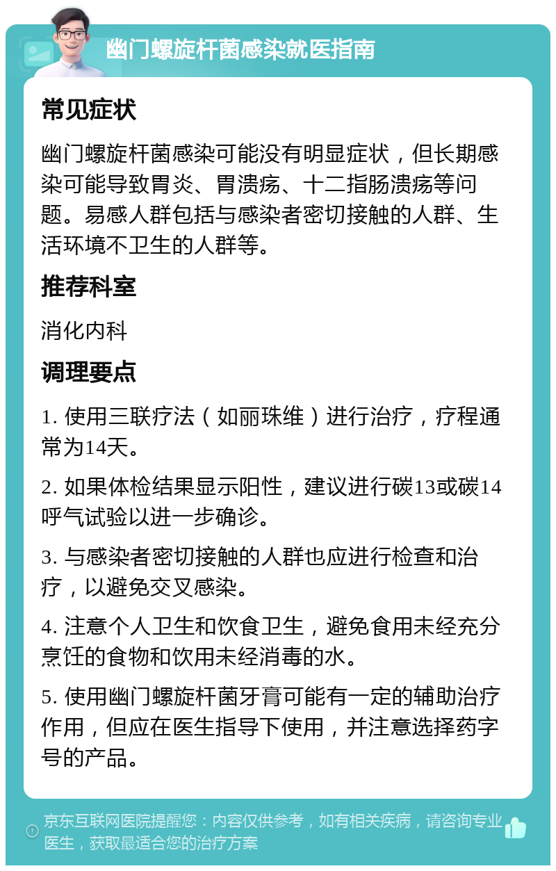 幽门螺旋杆菌感染就医指南 常见症状 幽门螺旋杆菌感染可能没有明显症状，但长期感染可能导致胃炎、胃溃疡、十二指肠溃疡等问题。易感人群包括与感染者密切接触的人群、生活环境不卫生的人群等。 推荐科室 消化内科 调理要点 1. 使用三联疗法（如丽珠维）进行治疗，疗程通常为14天。 2. 如果体检结果显示阳性，建议进行碳13或碳14呼气试验以进一步确诊。 3. 与感染者密切接触的人群也应进行检查和治疗，以避免交叉感染。 4. 注意个人卫生和饮食卫生，避免食用未经充分烹饪的食物和饮用未经消毒的水。 5. 使用幽门螺旋杆菌牙膏可能有一定的辅助治疗作用，但应在医生指导下使用，并注意选择药字号的产品。