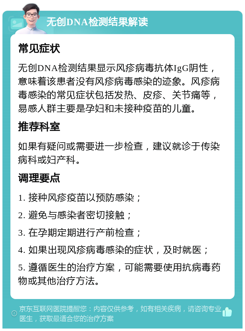 无创DNA检测结果解读 常见症状 无创DNA检测结果显示风疹病毒抗体IgG阴性，意味着该患者没有风疹病毒感染的迹象。风疹病毒感染的常见症状包括发热、皮疹、关节痛等，易感人群主要是孕妇和未接种疫苗的儿童。 推荐科室 如果有疑问或需要进一步检查，建议就诊于传染病科或妇产科。 调理要点 1. 接种风疹疫苗以预防感染； 2. 避免与感染者密切接触； 3. 在孕期定期进行产前检查； 4. 如果出现风疹病毒感染的症状，及时就医； 5. 遵循医生的治疗方案，可能需要使用抗病毒药物或其他治疗方法。