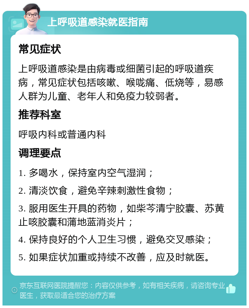 上呼吸道感染就医指南 常见症状 上呼吸道感染是由病毒或细菌引起的呼吸道疾病，常见症状包括咳嗽、喉咙痛、低烧等，易感人群为儿童、老年人和免疫力较弱者。 推荐科室 呼吸内科或普通内科 调理要点 1. 多喝水，保持室内空气湿润； 2. 清淡饮食，避免辛辣刺激性食物； 3. 服用医生开具的药物，如柴芩清宁胶囊、苏黄止咳胶囊和蒲地蓝消炎片； 4. 保持良好的个人卫生习惯，避免交叉感染； 5. 如果症状加重或持续不改善，应及时就医。